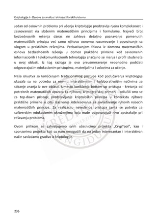poruke. LSB supstitucija se lako primjenjuje na slike velike rezolucije sa mnogo
detalja. Za metodu zamene bitova koriti se sekvencijalni algoritam (RC4).
Slika 7.6 LSB steganografska šema
x E - steganografska funkcija za ugraĜivanja poruke
x D - steganografska funkcija za izdvajanje poruke
x Nosilac - medijum unutar koga se skriva tajna poruka
x Poruka - tajna poruka koja treba biti skrivena
x Kljuē - steganografski kljuē, parametra funkcije E i D
x Stego – steganografska datoteka
Da bi prijemna strana uspešno rekonstruisala poruku, primalac mora da zna poskup
najmanje znaēajnih bitova u koje je poruka skrivena. Tehnikom obrnutom od
ugraĜivanja tajne poruke, izdvajaju se najmanje znaēajni bitovi, slažu se
odgovarajuđim redosledom i tako se dobija poruka. Kada bismo tajnu poruku ovom
metodom skrivali u 2 ili 3 najmanje znaēajna bita elemenata prikrivene datoteke, još
uvek bi ljudsko oko teško moglo primetiti razliku u odnosu na original.
Ukoliko koristimo 24-bitni BMP format slike dobijamo dovoljno prostora za skrivanje
podataka. Svaki piksel ili boja piksela je predstavljena kao kombinacija crvene, zelene
i plave boje. Svaka od ovih boja predstavljena je jednim bajtom. Kombinacija jednog
bajta crvene, zelene i plave daje 3 bajta (24 bita) koji predstavljaju 1 piksel. Svaki
piksel može uzeti jednu od 256 nijansi.
202
Kriptologija I - Osnove za analizu i sintezu šifarskih sistema______________________________________________________________________________________
 