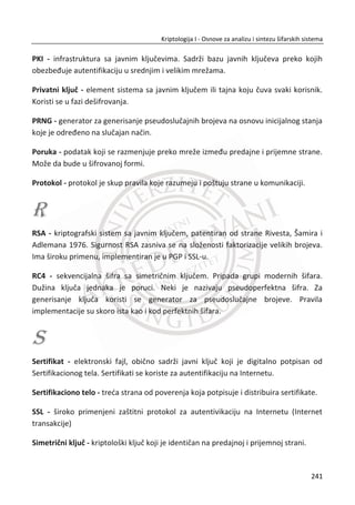 7.3. GENERISANJE SLUAJNIH BROJEVA
Potreba za sluēajnim i pseudosluēajnim brojevima javila se zbog velike primene u
kriptografskim sistemima. Zajedniēko za sve kriptografske sisteme je potreba za
kriptološkim kljuēem koji je generisan na sluēajan naēin. Mnogi kriptografski
protokoli, protokoli za autentifikaciju, RSA algoritmi za generisanje digitalnog potpisa
koriste na ulazu sluēajne ili pseudosluēajne vrednosti.
Za dizajn generatora potrebno je razmotriti sve parametre izvora sluēajnosti koji
kvalitativno utiēu na generatore potpuno sluēajnih vrednosti koje direktno imaju
uticaj na sigurnost kriptografskih sistema, kao i sisteme za modelovanje i simulacije
razliēitih aplikacija.
Sluēajna binarna sekvenca može se tumaēiti kao rezultat bacanja novēiđa koji je
oznaēen sa „pismo“ ili „glava“ gde je verovatnođa ishoda (0 i 1) približno 0,5. Bacanje
novēiđa predstavlja savršen generator sluēajnih vrednosti jer “1” i ”0” đe biti
nasumiēno raspodeljene (ujednaēena raspodela). Svi elementi sekvenci generišu se
nezavisno jedna od druge (statistiēka nezavisnost), a vrednosti sledeđih sekvenci se
ne mogu predvideti, bez obzira koliko je elemenata prethodno generisano.
7.3.1. VRSTE GENERATORA
Postoje dva osnovna pristupa za generisanje sluēajnih brojeva korišđenjem raēunara.
Pseudosluēajni generatori brojeva PRNG (eng. Pseudorandom Number Generators) i
pravi sluēajni generatori brojeva TRNG (eng. True Random Number Generator). Svaki
od navedenih pristupa za generisanje sluēajnih brojeva ima svoje prednosti i mane.
Karakteristike TRNG su popriliēno drugaēije od PRNG, TRNG su neefikasni u odnosu
na PRNG. Potrebno im je znatno više vremena da proizvedu potrebnu koliēinu
sluēajnih brojeva. Sluēajni brojevi dobijeni preko TRNG su potpuno nedeterministiēki,
što znaēi da dati niz sluēajnih brojeva nije moguđe reprodukovati. Bitna karakteristika
ovih generatora sluēajnosti je izbegnuta perioda datih sluēajnih nizova.
Pseudosluēajni generatori su algoritmi koji na osnovu poēetnih (inicijalnih) stanja daju
izlazni niz pseudosluēajnih brojeva. Poēetni uslov je zadovoljen ukoliko je ulaz u gen-
207
Kriptologija I - Osnove za analizu i sintezu šifarskih sistema______________________________________________________________________________________
 