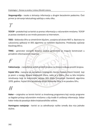 erator „istinski“ sluēajan. Poēetni „istinski“ sluēajan niz se dobija primenom
generatora „istinski“ sluēajnih brojeva TRNG i predstavlja kljuē k odnosno inicijalno
stanje. Generisane pseudosluēajne sekvence su znatno duže od kljuēa i smatraju se
pouzdanim ukoliko zadovoljavaju odreĜene statistiēke testove. Deterministiēke
karakteristike generatora se ogledaju u moguđnosti predviĜanja brojeva u nizu,
odakle i sami generatori nose naziv pseudosluēajnih. Reprodukovanje izlaznih nizova
je moguđe samo uz poznavanje poēetnih vrednosti, odnosno poēetnih uslova.
Zanimljivo je da se pseudosluēajnih brojevi ponekad pokazuju uspešnijim od sluēajnih
brojeva dobijenih iz fiziēkih izvora. Pesudorandom generatori PRNG pokazuju dobre
karakteristike uz veoma oprezan odabir poēetnih stanja što dovodi do prikrivanja
deterministiēkih osobina koje se mogu upotrebiti za kriptoanalizu.
Generatori pseudosluēajnih brojeva su brži i lako ostvarivi. Kada je reē o kriptografiji,
velika pažnja se poklanja odabiru samog generatora, njegovim osobinama i
potencijalnim statistiēkim slabostima koje se mogu upotrebiti prilikom
kriptoanalitiēkih napada. Kada je reē o statistiēkim testovima pomođu kojih se
utvrĜuju osobine generisanog niza brojeva, nijedan generator ne poseduje
stoprocentno zadovoljavajuđe parametre. Loši generatori padaju na prostim
testovima, kao što dobri generatori padaju na komplikovanim testovima. Pošto ne
postoji univerzalna kolekcija testova ēiji prolaz garantuje da je dati generator
potpuno pouzdan, generatori pseudosluēajnih brojeva se konstruišu na osnovu
ozbiljne matematiēke analize njihovih strukturalnih osobina.
U nastavku poglavlja daje se opis poželjnih statistiēkih svojstava koja se oēekuju od
generisanog niza brojeva:
x verovatnođa pojave jednog broja treba biti jednaka za sve brojeve u prostoru
u kome se generišu sluēajni brojevi. Ova osobina se odnosi na ceo generisani
niz, ali i za njegov podniz;
x korelacija izmeĜu generisanih brojeva pod niza ne sme da postoji, odnosno
ne sme da postoji zavisnost izmeĜu podnizova;
x generator je dobro konstruisan ukoliko je broj stanja kroz koja on prolazi
priliēno velik. Ukoliko se generator u jednom trenutku naĜe u stanju u kojem
je veđ bio, dolazi do ponavljanja nekog veđ generisanog podniza. Perioda
dobro konfigurisanog generatora mora biti što veđa.
208
Kriptologija I - Osnove za analizu i sintezu šifarskih sistema______________________________________________________________________________________
 