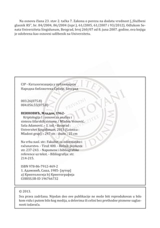 premala vrednost ovog parametra može dovesti do odbacivanja niza. Svaki ispit za
odreĜivanje kvaliteta generatora meri neku od poželjnih karakteristika sluēajnih
brojeva.
Nakon serije ispitivanja moguđe je zakljuēiti da ispitivani generator poseduje željena
svojstva i da bi kao takav mogao biti dobar generator. Sa druge strane, moguđe je
zakljuēiti da ispitivani generator nije odgovarajuđi. Ovakve zakljuēne tvrdnje moguđe
je donositi sa 99% sigurnošđu. Obiēno se u ispitima upotrebljavaju dve osnovne
raspodele:
x Oēekivana raspodela posmatranih vrednosti u nekom prostoru
x Oēekivana raspodela uēestalosti pojave nekih dogaĜaja
U nastavku poglavlja navešđemo nekoliko testova za generatore pseudosluēajnih
brojeva koje preporuēuje NIST (National Institute of Standards and Technology):
x Maurerov univerzalni statistiēki test – Ispituje moguđnosti kompresije niza
bez gubitka informacije. Za niz koji se može znaēajno kompresovati smatra se
da nije niz sluēajnih bitova zbog ēinjenice da je kompresija niza efikasnija
ukoliko niz pokazuje periodiēna svojstva.
x Ispitivanje preklapajuđih uzoraka – posmatrana karakteristika u ovom testu je
uēestalost pojave svih moguđih n-bitnih uzoraka uz preklapanje u celom
ispitivanom nizu. Test bi trebalo da otkrije da li je broj pojava preklapajuđi
uzoraka približno jednak broju koji se oēekuje za niz sluēajnih brojeva.
x Ispitivanje približne entropije – u ovom testu posmatra se takoĜe uēestalost
pojave svih moguđih preklapajuđi n-bitnih uzoraka u nizu. Cilj je poreĜenje
uēestalosti preklapajuđi blokova sa oēekivanim rezultatima.
x Ispitivanje uēestalosti u nizu – u ovom testu ispituje se odnos jedinica i nula u
nizu bitova. Cilj je uoēavanje jednakosti pojavljivanja ove dve vrednosti.
x Ispitivanje uēestalosti u bloku – posmatra se odnos jedinica i nula u n-bitnim
blokovima. Cilj predstavlja uoēavanje jednakosti broja jedinica i nula u
svakom n-bitnom bloku.
x Ispitivanje uzastopnih ponavljanja istih bitova u nizu – posmatrana
karakteristika u ovom testu je ukupan broj uzastopnih ponavljanja jednog
broja u nizu.
211
Kriptologija I - Osnove za analizu i sintezu šifarskih sistema______________________________________________________________________________________
 