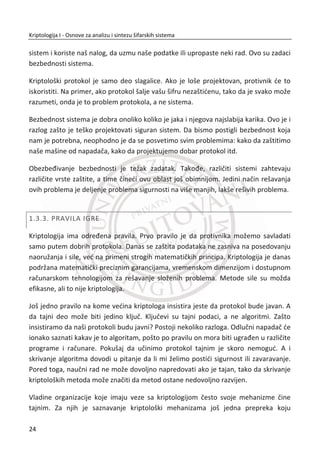 Predgovor
riptologija I – je udžbenik koji je namenjen studentima Fakulteta za
informatiku i raēunarstvo Univerziteta Singidunum za pripremu ispita iz
predmeta „Kriptologija 1“, a može se koristiti i za savladavanje gradiva iz predmeta u
kojima se koriste kriptološki mehanizmi za zaštitu podataka. Udžbenik sadrži uvodni
materijal u oblast informacione bezbednosti.
Kriptologija je nauka o zaštiti podataka koja je dugo vremena bila orijentisana samo
na profesionalne sisteme za zaštitu podataka (vojska, policija, bezbednosne agencije i
Ministarstvo spoljnih poslova). Od kada postoji komunikacija, postoji i potreba da se
podaci koji se prenose zaštite od napadaēa, tj. od onih kojima podaci nisu namenjeni.
Od vremena komercijalizacije Interneta, kada je on poēeo da se koristi kao
infrastruktura za poslovanje, kriptologija je našla svoju primenu u svim aplikacijama
koje se odnose na elektronsko poslovanje: e-trgovina, e-bankarstvo, e-government i
sl. Isto se može ređi i za aplikacije za mobilne ureĜaje. Poverljivost (tj. tajnost)
podataka koji se prenose je samo jedan od servisa koji se zahteva. Slobodno se može
ređi da su danas jednako važni i servisi za autentifikaciju, integritet podataka,
dostupnost i neporecivost.
U udžbeniku se razmatraju perfektni i primenjeni šifarski sistemi. Perfektni ili
apsolutno tajni šifarski sistemi se zasnivaju na šifrovanju primenom pravih sluēajnih
nizova. Mana ovakvih sistema je u tome što se zahteva da dužina sluēajnog niza mora
da odgovara dužini otvorene poruke koja se šifruje. U raēunarskim aplikacijama,
naroēito u onim koje su namenjene za rad u realnom vremenu, navedeni koncept nije
primenjiv u praksi. Zbog toga postoje raēunarski sigurni sistemi koji se zasnivaju na
šifarskim algoritmima i šifarskim kljuēevima. U njihovoj osnovi su generatori
pseudosluēajnih nizova, koji obezbeĜuju dobra statistiēka svojstva niza za šifrovanje,
a koji se inicijalizuje na bazi kljuēeva relativno male dužine.
Prvi deo udžbenika se odnosi na istorijske šifre, tj. one koje danas imaju samo
istorijski znaēaj, ali predstavljaju odliēan uvod u moderne šifre. To su šifre zamene i
K
VIII
 