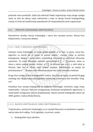 šifre premeštanja koje su se razvijale i koristile do Drugog svetskog rata. Razmatranja
poēinju sa Cezarovom šifrom, preko Vižnerovih tablica, kodnih knjiga, pa sve do
elektromehaniēkih ureĜaja za šifrovanje. Najpoznatija mašina za šifrovanje iz tog
vremena je dobro poznata “Enigma”, o kojoj su se potpunije informacije mogle
saznati sa distance od 30 do 40 godina.
Zatim se izuēavaju simetriēni i asimetriēni šifarski sistemi sa stanovišta moderne
kriptografije. Navedena podela se odnosi na kriptološke kljuēeve. U simetriēnim
sistemima se na obe strane komunikacije, pored algoritma šifrovanja, koristi i tajni
simetriēni kljuē kojim se inicijalizuje algoritam. Tajnost simetriēnih sistema se zasniva
na tajnosti kljuēa. Bez poznavanja tajnog kljuēa, najbolji moguđi napad na ovakve
sisteme bi bila pretraga po svim moguđim kljuēevima. Najpoznatiji algoritmi iz ove
klase su DES, 3DES, AES. Asimetriēni šifarski sistemi su mlaĜi od simetriēnih. Pojavili
su se sredinom sedamdesetih godina prošlog veka. Nastali su kao odgovor na prob-
lem distribucije tajnih simetriēnih kljuēeva. U asimetriēnim sistemima jedan kljuē se
koristi za šifrovanje (javni kljuē), a drugi za dešifrovanje (privatni kljuē). Ova dva kljuēa
su u jedinstvenoj vezi, ali se iz jednog ne može odrediti drugi. Cela teorija poēiva na
jednosmernim funkcijama koje se lako mogu izraēunati u jednom smeru. Za inverznu
transformaciju su potrebni dodatni podaci. Tajnost ovakvih sistema poēiva na
složenosti izraēunavanja nekih teških matematiēkih problema. Najpoznatiji algoritam
iz ove klase je RSA. Asimetriēni sistemi su pogodni za realizaciju dodatnih
funkcionalnosti kod savremenih aplikacija, a odnose se na servis za autentifikaciju,
integritet podataka i neporecivost. Za ove servise primenjuju se tehnike digitalnog
potpisivanja nad heš vrednostima otvorenih poruka.
Teorijski materijali su podržani praktiēnim primerima koji su realizovani u
namenskom softverskom paketu CRYPTOOL. To je softver otvorenog koda preko koga
se mogu na efikasan naēin proveriti svi koncepti iz kriptologije. U njemu postoje
gotove biblioteke šifarskih algoritama i dodatnih kriptološki funkcija. Zapravo, veđ
posle savladavanja radnog okruženja, moguđe je realizovati jedan šifarski sistem.
Cilj ovog predmeta jeste da studenti savladaju koncepte modernih šifarskih sistema.
Ovi koncepti nalaze svoju primenu u savremenim IT tehnologijama: u softveru,
operativnim sistemima, raēunarskim mrežama, bazama podataka i Web aplikacijama,
IX
 