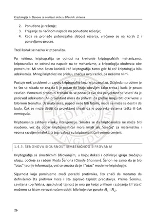 posebno u poslovnim sistemima. U praksi se standardno koriste višeslojna rešenja
zaštite. Na tržištu postoji velika potreba za kadrovima sa znanjima iz kriptologije. To
nisu klasiēni informatiēari, programeri, administratori, veđ oni koji mogu da na
ispravan i potpun naēin razumeju sve bezbednosne aspekte. Svaka organizacija ima
potrebu da brine o bezbednosti svojih podataka. U današnjim uslovima, upravo su
sistematska znanja iz zaštite komparativna prednost i osnova za kvalitetnije
zapošljavanje.
Jedan od osnovnih problema pri uēenju kriptologije predstavlja njena kompleksnost i
zasnovanost na složenim matematiēkim principima i formulama. Najveđi broj
bezbednosnih rešenja danas ne zahteva detaljno poznavanje pomenutih
matematiēkih principa veđ samo njihovo osnovno razumevanje i povezivanje sa
ulogom u praktiēnim rešenjima. Prebacivanjem fokusa iz domena matematiēkih
osnova bezbednosnih rešenja u domen praktiēne primene kod savremenih
informacionih i telekomunikacionih tehnologija znaēajno se menja i profil studenata
u ovoj oblasti. Iz tog razloga je ovo preusmeravanje neophodno podržati
odgovarajuđim edukacionim pristupima, materijalima i uslovima za uēenje.
Naša iskustva sa korišđenjem tradicionalnog pristupa kod poduēavanja kriptologije
ukazala su na potrebu za novim, interaktivnijim i kolaborativnijim naēinima za
sticanje znanja iz ove oblasti. Umesto korišđenja bottom-up pristupa - kretanja od
potrebnih matematiēkih aparata ka njihovoj kriptografskoj primeni, odluēili smo se za
top-down pristup: predstavljanje kriptoloških principa u kontekstu njihove praktiēne
primene u cilju izazivanja interesovanja za savladavanje njhovih prateđih
matematiēkih principa.
Na kraju, zahvaljujemo se recenzentima na korisnim sugestijama koje su unete u
udžbenik. Posebnu zahvalnost dugujemo redovnom profesoru dr Milanu
Milosavljeviđu, osnivaēu moderne kriptologije na našim prostorima i šire, koji nam je
svojim iskustvom, savetima i prisustvom pomagao i bio inspiracija u toku pisanja ovog
udžbenika. Ovo je prvo izdanje, te su sve kritike i sugestije ēitaoca dobro došle.
Beograd, 2013. godine Autori
X
 