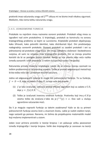 1. UVOD
roz istoriju je postojala potreba da se omoguđi komunikacija izmeĜu dve ili
više strana, a da se zadrži privatnost informacija koje se prenose, naroēito u
sluēaju kada postoji prisluškivanje komunikacionog kanala. Sa tom potrebom je
nastala kriptografija (eng. Cryptography2
). Dok je obezbeĜivanje privatnosti ostao
glavni cilj, polje kriptografije je prošireno na niz drugih oblasti, ne samo u okviru
bezbednosti komunikacija, kao što su integritet i autentiēnost komunikacija, veđ i na
mnoge druge sofisticiranije ciljeve.
Danas je primena kriptografije široko rasprostranjena iako je nekada bila
primenjivana uglavnom u vojnim okvirima. Na primer, pri kupovini preko Interneta
upravo se kriptografija koristi da bi se osigurala privatnost broja platne kartice dok se
prenosi od korisnika do servera prodavnice. U elektronskom bankarstvu se
kriptografija koristi da bi se obezbedio pristup liēnim podacima i transakcijama.
Kriptografija se koristi skoro od kada je pisanje izmišljeno. Veđim delom svoje istorije,
kriptografija je bila umetnost, igra maštovitih rešenja i napada. Iako je zadržala neke
od svojih starih ēari, poslednjih tridesetak godina je donelo nešto sasvim novo.
Umetnost kriptografije je spojena sa naukom, a danas govorimo o modernoj
kriptologiji. Danas je kriptologija temelj raēunarske i komunikacione tehnologije.
Zasniva se na strogim matematiēkim principima i spaja oblasti kao što su teorija
brojeva, teorija raēunarske kompleksnosti i teorija verovatnođe.
1.1. CILJEVI I PRAVILA
Moderna kriptologija rešava veliki broj problema. Najvažniji od svih problema i dalje
je ostvarivanje bezbedne komunikacije preko nesigurnih komunikacionih kanala. Da
bismo lakše predstavili ovaj problem, definisađemo odreĜene pojmove: pošiljaoc
(eng. Sender - S) i primaoc (eng. Receiver - R) koji žele da uspostave komunikaciju
2
Kriptografija (ili kriptologija); nastala od grēke reēi ʃʌʐʋʏʊʎ - skriveno, tajno; i ɶʌɳʔɸɿʆ - pisati, ili
ʄʉɶʀɲ - nauka, respektivno)
K
11
Kriptologija I - Osnove za analizu i sintezu šifarskih sistema______________________________________________________________________________________
 