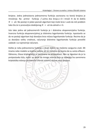 meĜu sobom. esto đemo nađi u radovima iz kriptologije da se za likove u primerima
koriste imena Alisa i Bob. U kriptologiji se uvek razmatra i tređa strana, a to je
protivnik (eng. Adversary - A). Protivnik predstavlja izvor pretnji. Zamišljamo ga kao
nekog ko ima pristup komunikacionom kanalu i želi da kompromituje bezbednost
strana koje komuniciraju. Zbog toga je u upotrebi i tređi lik, Trudi. Ljudski likovi se
uvode zbog lakšeg razumevanje problema, a i suvoparna razmatranja postaju
zabavnija. MeĜutim, to ne znaēi da su pošiljalac i primalac samo ljudska biđa, veđ oni
mogu biti i nešto drugo, kao na primer: mobilni telefon, raēunar ili neki proces na
raēunaru.
Slika 1.1 Kriptologija teži dostizanju idealnog komunikacionog kanala izmeĜu pošiljaoca
primaoca
Idealni komunikacioni kanal. Zamislimo naše dve strane kako komuniciraju kroz
neprobojnu i zvuēno nepropustivu cev, kroz koju pošiljalac može da šapne poruku i
primalac da je ēuje. Niko drugi ne može da ēuje njihov razgovor niti da izmeni bilo šta
u njemu. Ova cev predstavlja savršeni komunikacioni kanal, dostupan samo
pošiljaocu i primaocu, kao da su sami na svetu. Sa stanovišta bezbednosti ovaj
komunikacioni kanal je savršen. Na žalost, u stvarnom životu ne postoje idealni
komunikacioni kanali izmeĜu strana koje bi želele da komuniciraju. Najēešđe se takve
komunikacije obavljaju preko javnih mreža, kao što je Internet. Osnovni cilj
kriptologije jeste da omoguđi komunikaciju koja ima sliēna svojstva sa idealnim
komunikacionim kanalima.
Svi aspekti idealnog kanala se ne mogu dostiđi, tako da kriptolozi imaju još neke
ciljeve kojima konstantno žele da se približe. Prvi cilj je privatnost. Obezbediti
12
Kriptologija I - Osnove za analizu i sintezu šifarskih sistema______________________________________________________________________________________
 