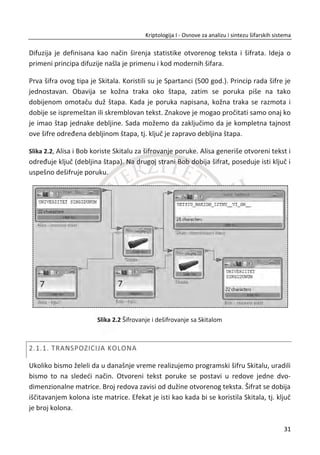 U kriptologiji postoje dva osnovna bezbednosna modela, a to su: simetriēni (eng.
symmetric) ili model sa tajnim kljuēevima i asimetriēni (eng. asymmetric) ili model sa
javnim i privatnim kljuēevima. Moderni kriptološki sistemi su najēešđe kombinovani
(hibridni) u cilju postizanja kompletne zaštite, najēešđe u više nivoa.
1.1.1. SIMETRINI MODELI
U praksi, najjednostavniji i najēešđi sluēaj je kada pošiljalac i primalac imaju jedan
kljuē koji protivnik nema. Ovaj model se naziva simetriēni model. Cela teorija ovih
modela se zasniva na jednom kljuēu koji protivnik ne sme da ima. Kljuē je uglavnom
sluēajni niz dužine ‫ܭ‬ bitova. Pošiljalac i primalac moraju nekako da iskoriste kljuē da
bi zaštitili svoju komunikaciju od protivnika. Problem razmene kriptoloških kljuēeva za
simetriēne šifarske sisteme, kao i postupci za ugovaranje tajnog simetriēnog kljuēa,
jesu predmet razmatranja u ovom udžbeniku. U svim šifarskim sistemima, posebna
pažnja se posveđuje generisanju i distribuciji kriptoloških kljuēeva, što zahteva
organizacione mere, tj. sprovoĜenje specifiēnih “politika” zaštite. Uspešnost
šifrovanja i dešifrovanja zahteva sprovoĜenje postupaka za inicijalizovanje na
predajnoj i prijemnoj strani, koji se jednom reēju zovu kriptološka sinhronizacija.
U kriptologiji se pretpostavlja da je kljuē na sigurnom i da ga znaju samo strane koje
žele da komuniciraju. Ako je na primer kljuē ēuvan na nekom raēunaru, pretpostavlja
se da je taj raēunar zaštiđen od domašaja napadaēa, a zaštita takvog sistema je posao
sistema za zaštitu raēunara. Zbog visokotehnoloških rešenja hardvera, operativnih
sistema i samog Interneta, ēesto se izvlaēi zakljuēak da su jedino sigurni izolovani
raēunari, tj. raēunari koji nisu povezani na javne mreže.
Simetriēni šifarski sistemi. Protokol koji se koristi u simetriēnim sistemima se naziva
šema simetriēnog šifrovanja. Ovakva šema ߎ se može oznaēiti sa ߎ ൌ ሺ‫ܭ‬ǡ ‫ܧ‬ǡ ‫ܦ‬ሻ. Sa ‫ܧ‬
je oznaēen algoritam šifrovanja (eng. encryption algorithm). Poruka ‫ܯ‬ koju pošiljalac
želi da pošalje se najēešđe naziva otvoreni tekst (eng. plaintext). Pošiljalac šifruje
(eng. encrypts) otvoreni tekst kombinovanjem kljuēa ‫,ܭ‬ algoritma šifrovanja ‫ܧ‬ i
otvorenog teksta ‫.ܯ‬ Tako nastali tekst naziva se šifrat (eng. ciphertext) ‫.ܥ‬ Algoritam
‫ܦ‬ predstavlja algoritam dešifrovanja (eng. decryption algorithm). Primalac primenjuje
algoritam ‫ܦ‬ sa kljuēem ‫ܭ‬ na šifrat ‫ܥ‬ . Nakon uspešnog dešifrovanja dobija se
prvobitno šifrovana poruka ‫,ܯ‬ tj. otvoreni tekst. Najēešđe, kljuē je sluēajni niz
14
Kriptologija I - Osnove za analizu i sintezu šifarskih sistema______________________________________________________________________________________
 