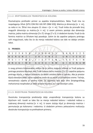 kupiš“, 1 ili 0. To znaēi da protivnik ima 50% šansi da pogodi poruku. Treba imati na
umu i ovakav sluēaj.
TakoĜe, treba da budemo toga svesni da protivnik najēešđe nije neko ko nema
dovoljno znanja i ne ulaže dovoljno energije u napade. Uglavnom je protivnik neko ko
je veoma mođan. Pored toga, u kriptologiji, preciznije u kriptoanalizi poznat je jedan
princip koji kaže da đe napadaē uložiti onoliko sredstava u napad, koliko vredi
informacija do koje želi da doĜe.
Autentiēnost i integritet poruke. Poruka poslata primaocu od strane pošiljaoca ēesto
je poslata kroz nesigurni komunikacioni kanal (npr. kao što je Internet). Želimo da
obezbedimo primaocu moguđnost da sa sigurnošđu utvrdi da je poruka poslata od
strane pošiljaoca, a ne od protivnika i da nije izmenjena prilikom prenosa. Najēešđe
korišđeni naēin za rešavanje problema autentiēnosti poruke je primena koda za
autentiēnost poruke (eng. message authentcation code - MAC).
Slika 1.4 Kod autentiēnosti poruke. Dodatak ߪ se kombinuje sa otvorenim tekstom ‫ܯ‬ i
primalac na osnovu njega odluēuje da li je poruka potekla od pošiljaoca sa kojim deli kljuē ‫ܭ‬
Kada pošiljalac želi da pošalje poruku ‫,ܯ‬ kreira se dodatak (eng. hash) koji se šifruje
odgovarajuđim algoritmom i kljuēem ‫ܭ‬ . Dobijeni šifrovani dodatak dodaje se
otvorenom tekstu ‫ܯ‬ i šalje se poruka ሺ‫ܯ‬ǡ ߪሻ. Primalac dobija poruku koja može biti
izmenjena zbog uticaja šuma u komunikacionom kanalu ሺ‫ܯ‬ǯǡ ߪǯሻ. Verifikacija se
sprovodi nad dobijenom porukom primenom istog algoritma za dešifrovanje i kljuēa
‫.ܭ‬ Ako je izlaz verifikacionog algoritma 1, on prihvata poruku kao autentiēnu, a ako
nije, on poruku smatra kao prevaru. Njegova reakcija se može ogledati u ignorisanju
16
Kriptologija I - Osnove za analizu i sintezu šifarskih sistema______________________________________________________________________________________
 