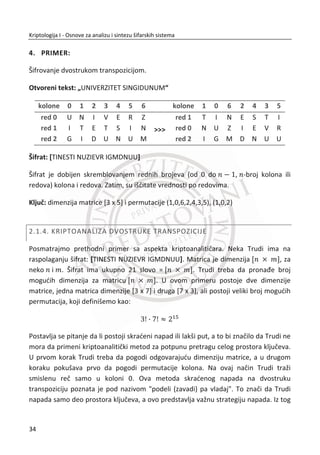poruke, preko obaveštavanja pošiljaoca o prevari, do prekidanja komunikacije.
Verifikaciona šema poēiva na deljenom tajnom kljuēu ‫ܭ‬ koga poseduju samo
pošiljalac i primalac.
1.1.2. ASIMETRINI MODELI
Kljuē za koji znaju samo strane koje komuniciraju i njegova tajnost, nije jedini naēin
ēuvanja privatnosti komunikacije. Asimetriēni šifarski sistem, poznat i kao model sa
javnim kljuēem, zasnovan je na postojanju dva kljuēa: javnog (eng. public key – PK) i
tajnog kljuēa (eng. secret key - SK). Javni kljuē je poznat javnosti i može biti objavljen.
Javno Privatno
PK_Bob SK_Bob
Slika 1.5 Primer asimetriēnog modela.
Asimetriēno šifrovanje. Asimetriēno šifrovanje se zasniva na primeni specifiēnih
algoritama za šifrovanje i dešifrovanje i primeni dva kljuēa koja su meĜusobno
povezana (javni i privatni kljuē). Pretpostavlja se da pošiljalac ima kopiju ܲ‫ܭ‬ ‘„
javnog kljuēa primaoca. TakoĜe, zbog njegove javnosti smatramo da i napadaē ima taj
isti kljuē. Da bi poslao tajnu poruku, pošiljalac šifruje otvoreni tekst ‫ܯ‬ i pravi šifrat ‫ܥ‬
na osnovu algoritma šifrovanja, ‫ܥ‬ ൌ ‫ܧ‬ሺ‫ܯ‬ǡ ܲ‫ܭ‬ ‘„ሻ. Takav šifrat se šalje primaocu koji
ga dešifruje uz pomođ tajnog kljuēa, ‫ܯ‬ ൌ ‫ܦ‬ሺ‫ܥ‬ǡ ܵ‫ܭ‬ ‘„ሻ. Suština asimetriēnih šifarskih
sistema je u tome da se šifrovana poruka na bazi javnog kljuēa ne može dešifrovati na
bazi istog kljuēa. Potreban je drugi par ovog kljuēa – privatni kljuē.
Ideja kriptografije sa javnim kljuēem i sama moguđnost ostvarivanja ovakvog cilja je
fantastiēna. Recimo da nikada nismo upoznali primaoca! Možemo mu poslati tajnu
17
Kriptologija I - Osnove za analizu i sintezu šifarskih sistema______________________________________________________________________________________
 