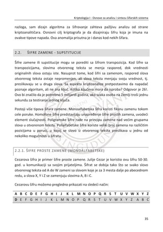 poruku tako što đemo potražiti neke informacije u javno dostupnoj bazi i šifrovati
poruku na naēin tako da samo on može da je dešifruje. Tvorcima ideje o kriptografiji
sa javnim kljuēem smatraju se Whitfield Diffie i Martin Hellman3
.
Digitalni potpisi. Naēin za potvrĜivanje autentiēnosti i integriteta poruke u
asimetriēnom modelu jeste digitalni potpis (eng. Digital signature). U ovom sluēaju,
pošiljalac ima javni kljuē ܲ‫ܭ‬ Ž‹•ƒ i odgovarajuđi tajni privatni kljuē ܵ‫ܭ‬ Ž‹•ƒ .
Pretpostaviđemo da primalac zna javni kljuē ܲ‫ܭ‬ Ž‹•ƒ koji pripada pošiljaocu, strani
koja potpisuje. TakoĜe, smatramo i da protivnik ima javni kljuē. Kada pošiljalac želi da
pošalje poruku ‫,ܯ‬ on njoj isto dodaje dodatne bitove, ߪ, koji se nazivaju potpis ( eng.
signature ) te poruke. Taēnije, nastaje tako što se najpre izraēuna sažetak poruke ‫ܯ‬
(hash), a zatim se sažetak šifruje primenom asimetriēnog algoritma na bazi privatnog
kljuēa. Na prijemu, primalac odreĜuje da li je poruka autentiēna na osnovu dobijenih
‫ܯ‬ǯ i ߪǯ i javnog kljuēa pošiljaoca ܲ‫ܭ‬ Ž‹•ƒ primenjujuđi ih na verifikacioni (eng. verifica-
tion) algoritam. Ako je poruka prihvađena, primalac je smatra kao autentiēnu, ako
nije, smatra je kao pokušaj prevare.
Javno Privatno
PK_Alisa SK_Alisa
Slika 1.6 Šema digitalnog potpisivanja je odreĜena na osnovu algoritma za generisanje kljuēa,
algoritma potpisa i algoritma potvrde.
3
Whitfield Diffie i Martin Hellman, ameriēki kriptolozi, jesu pioniri kriptografije sa javnim kljuēem. U
nauēnom radu objavljenom 1976. godine “New Directions in Cryptography” uveli su potpuno novu
metodu za distribuciju kriptoloških kljuēeva.
18
Kriptologija I - Osnove za analizu i sintezu šifarskih sistema______________________________________________________________________________________
 