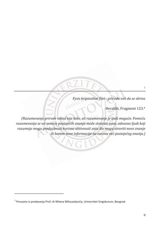 1
Fysis kriptesthai filei - priroda voli da se skriva
‡”ƒŽ‹–ǡ ”ƒ‰‡– ͳʹ͵Ǥȗ
(Razumevanje prirode nikad nije lako, ali razumevanje je ipak mogu©e. Pomo©u
razumevanja se na osnovu postoje©ih znanja može stvarati novo, odnosno ljudi koji
razumeju mogu preduzimati korisne aktivnosti zato što mogu stvoriti novo znanje
ili barem nove informacije na osnovu ve© postoje©eg znanja.)
1
Preuzeto iz predavanja Prof. dr Milana Milosavljeviđa, Univerzitet Singidunum, Beograd.
II
 