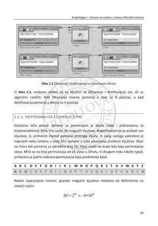 1.2.1. GENERATORI SLUAJNIH I PSEUDOSLUAJNIH NIZOVA
Sluēajni impulsi se u stvarnosti javljaju samo u prirodnim pojavama i situacijama koje
je nemoguđe predvideti (na primer bacanje potpuno simetriēnog novēiđa). U primeni
se meĜutim upotrebljavaju hardverska i/ili programska rešenja koja dovode do toga
da su dobijeni impulsi manje ili više sluēajni. U praksi se pri prouēavanju sluēajnosti
nekog niza impulsa koristi skup odabranih testova kojima se proverava posmatrani
niz impulsa (za koji želimo ustanoviti da li je sluēajan). Zakljuēak da je niz sluēajan
zapravo znaēi da niz pokazuje neke karakteristike koje se oēekuju od niza sluēajnih
impulsa.4
Niz sluēajnih impulsa generiše se od strane generatora sluēajnih impulsa (eng. ran-
dom number generators-RNG). Generatore sluēajnih impulsa možemo generalno
podeliti u dve kategorije: generatori istinski sluēajnih impulsa (eng. true random
number generators-TRNG) i generatori pseudosluēajnih impulsa (eng. pseudorandom
number generators-PRNG). TRNG meri neku prirodnu pojavu koja je sluēajna, pa su i
rezultati njegovog rada stvarno sluēajni impulsi. PRNG koristi raēunarske algoritme
koji stvaraju niz prividno sluēajnih impulsa, a koji su zapravo unapred odreĜeni i zato
se zovu pseudo-sluēajni 5
. Jedna od najvažnijih karakteristika pseudosluēajnih
generatora je periodiēnost izlaznog niza. Zavisno od strukture algoritma i poēetnog
stanja, perioda izlaznog niza je krađa ili duža, ali uvek konaēna.
Generalno, gde je prioritet sluēajnost, hardverski generatori istinski sluēajnih impulsa
su poželjniji od generatora pseudosluēajnih impulsa.
4
Na Internetu postoji skup javno dostupnih testova za ocenu sluēajnosti generatora sluēajnih i
pseudosluēajnih nizova. Najkompletniji testovi su se mogu nađi kod NIST-a (National Institute of Stand-
ards and Technology) - Ameriēki nacionalni institut za standarde i tehnologiju.
5
Generatori sluēajnih impulsa koji se mogu pozvati iz nekog programskog jezika najēešđe su
pseudosluēajni generatori. Za istu ulaznu inicijalnu sekvencu (seed) dobija se isti izlaz iz generatora.
20
Kriptologija I - Osnove za analizu i sintezu šifarskih sistema______________________________________________________________________________________
 