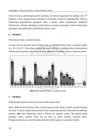 1.2.2. AUTORIZACIJA
Uobiēajeno je da dve strane žele da uspostave bezbednu komunikaciju. Pod
bezbednom komunikacijom smatramo onu u kojoj su strane sigurne da komuniciraju
jedna sa drugom i da je njihova komunikacija sakrivena od bilo koje tređe strane.
Jedan takav sluēaj je, na primer, kada Alisa želi da se sa odreĜene udaljenosti prijavi
na svoj raēunar. Ili komunikacija izmeĜu klijenta i servera u elektronskom bankarstvu,
gde klijent npr. ima moguđnost da izvrši elektronsko plađanje, tj. prenos sredstava sa
svog raēuna na neki drugi raēun. Po definiciji autorizacija se odnosi na dozvole
pristupa pojedinim resursima sistema i dozvole za odreĜene akcije nad resursima
kojima se pristupa. U principu, pun pristup svim resursima sistema se ne daje svim
korisnicima. Samo privilegovan korisnik, poput administratora, mogao bi dobiti
dozvolu da instalira softver. Autorizacija je skup postupaka i tehnika za ograniēavanje
rada autentifikovanih korisnika.
1.2.3. PROTOKOLI AUTENTIFIKACIJE
Da bi se pristupilo veđini Internet servisa, kao što su elektronska pošta, Internet
bankarstvo, Internet kupovina i sl., potrebno je prvo dokazati da ste onaj za koga se
predstavljate. Ovaj proces, prilikom koga se utvrĜuje identitet, poznat je kao
autentifikacija. Autentifikacija je proces utvrĜivanja da li korisniku (osoba, raēunar,
mašina, jednom reēju entitet) treba dozvoliti pristup sistemu. Razlikuju se problemi
autentifikacije na lokalni ili udaljeni raēunar. Kod lokalne autentifikacije podrazumeva
se da se u cilju potvrĜivanja identiteta koristi nešto što znate (na primer lozinka),
nešto što imate (na primer pametni telefon) ili neka jedinstvena osobina (na primer
skener mrežnjaēe oka ili otisak prsta). Kod autentifikacije na udaljeni raēunar, podaci
potrebni za autentifikaciju se prenose raēunarskom mrežom gde se primenjuju
bezbednosni protokoli u cilju otklanjanja moguđnosti manipulacije.
Problem korišđenja samo lozinke prilikom autentifikacije je oēigledan. U sluēaju
kompromitacije lozinke, napadaē može da ostvari neovlašđeni pristup Internet
raēunima i informacijama. Ako se koristi isto korisniēko ime i lozinka za više Internet
raēuna, šteta može biti još veđa. U cilju bezbednije autentifikacije, danas se sve više
uvode „snažnije“ metode koje zahtevaju korišđenje više od jednog faktora
21
Kriptologija I - Osnove za analizu i sintezu šifarskih sistema______________________________________________________________________________________
 