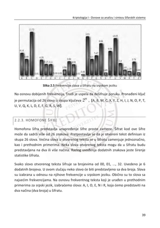 autentifikacije. Oēigledan primer dvostruke autentifikacije predstavlja korišđenje
kreditne kartice prilikom podizanja novca sa bankomata. Da biste pristupili
bankomatu potrebno je da posedujete nešto (svoju kreditnu karticu) i da nešto znate
(svoj PIN). Ako neko ukrade vašu karticu, ne može je zloupotrebiti sem ukoliko ne zna
vaš PIN (upravo zbog toga je važno da ga nikad ne zapisujete na kartici).
Raēunarski protokoli su namenjeni za ostvarivanje bezbedne autentifikacije, kada se
ona radi preko raēunarske mreže. U tu svrhu se koriste simetriēni i asimetriēni šifarski
sistemi i heš funkcije. Dobro su poznati razliēiti bezbednosni protokoli koji imaju svoju
namenu u slojevitoj arhitekturi raēunarske komunikacije, SSL, IPSec, WEP, WPA i sl.
Suština ovih protokola jeste da se spreēe napadi tipa: ponavljanje poruka,
modifikacija poruka na prenosnom putu ili potpuno preuzimanje komunikacije, npr. u
sluēaju napada tipa ēovek u sredini (eng. Man-in-the-middle-attack).
1.3. PRAKTINI KRIPTOLOŠKI PROBLEMI
U nastavku se razmatra nekoliko tipiēnih kriptoloških problema iz prakse.
1.3.1. PROTOKOLI, STRANE KOJE KOMUNICIRAJU I PROTIVNICI
Kriptografija se bavi konstruisanjem i analizom protokola koji prevazilaze probleme
nastale pod uticajem protivnika. Do sada su navedeni primeri nekoliko problema sa
protokolima i nekoliko razliēitih protokola.
Po pravilu mi se prema stranama kojima pružamo zaštitu odnosimo kao prema
“dobrim momcima“ i želimo da im obezbedimo postizanje njihovih ciljeva. To se radi
tako što se konstruišu protokoli koje đe oni mođi da koriste. Protokol postavlja pravila
ponašanja svake strane prilikom obavljanja komunikacije. Protokol je u suštini pro-
gram.
Protokol može biti takav da kada strana završi komunikaciju, može saēuvati neke
informacije za sledeđi put (eng. stateful). Na primer, strana može znati “ovo je prvi
put da pokređem komunikaciju“, “ovo je drugi put da pokređem komunikaciju“, itd.
22
Kriptologija I - Osnove za analizu i sintezu šifarskih sistema______________________________________________________________________________________
 