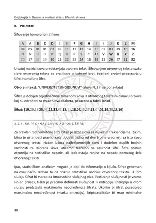 Protokoli se razlikuju prema problemima koje rešavaju. Nije isto rešenje za protokole
za simetriēno šifrovanje i za protokole kojima se vrši autentifikacija strana u
komunikaciji.
Protivnik predstavlja izvor problema u kriptologiji. On nastoji da iskoristi potencijalne
slabosti protokola i da bez kriptoanalize doĜe do otvorene poruke ‫ܯ‬ǡ najēešđe
varanjem druge strane u komunikaciji. Nasuprot tome, protokol nastoji da odbije bilo
kakve napade protivnika. U suštini to je igra u kojoj pobeĜuje onaj ko je “pametniji“
poznavalac protokola.
Kriptografija je najviše fokusirana na protivnika. Prouēavajuđi o tome šta on može da
uradi, a šta ne. Ako se ne pronaĜu adekvatni odgovori na ova pitanja dalji rad ne bi
dao neke znaēajnije rezultate. Kao što smo rekli, protivnik bi mogla biti stvarna
osoba, ali takoĜe može biti i samostalni program za napad, konkurentska kompanija,
kriminalna organizacija, vladina institucija, grupa hakera ili nekolicina nesređnih
okolnosti zajedno.
Ako zamislimo mođnog protivnika, mi zauzimamo pesimistiēan stav prema
dogaĜajima koji mogu krenuti loše. Trudimo se da uspemo iako neko želi da osujeti
naše planove. Možda niko to ne želi. U tom sluēaju treba ostvariti bar visoku
pouzdanost u zaštiti.
1.3.2. KRIPTOLOGIJA I BEZBEDNOST RAUNARA
Dobri protokoli su kljuēni alati za konstruisanje bezbednih raēunarskih sistema. Loši
protokoli predstavljaju slabu kariku preko koje se može lako provaliti u raēunarske
sisteme, izvršiti napad na raēun u banci, prisluškivati telefonski razgovor itd.
Projektovanje dobrog protokola je veoma teško. Lako je potceniti problem i smisliti
protokol koji đe se kasnije pokazati kao nefunkcionalan. Vreme i trud potrebni za
kvalitetno projektovanje protokola ēesto su potcenjeni. Da bi se posao obavio kako
treba, potrebni su znanje, trud i vreme.
Bezbednost ima puno aspekata. Da bi sistem bio bezbedan, potrebno je kombinovati
veliki broj faktora. Na primer, ne bi trebalo da postoji moguđnost da hakeri probiju u
23
Kriptologija I - Osnove za analizu i sintezu šifarskih sistema______________________________________________________________________________________
 