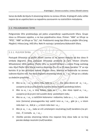 sistem i koriste naš nalog, da uzmu naše podatke ili upropaste neki rad. Ovo su zadaci
bezbednosti sistema.
Kriptološki protokol je samo deo slagalice. Ako je loše projektovan, protivnik đe to
iskoristiti. Na primer, ako protokol šalje vašu šifru nezaštiđenu, tako da je svako može
razumeti, onda je to problem protokola, a ne sistema.
Bezbednost sistema je dobra onoliko koliko je jaka i njegova najslabija karika. Ovo je i
razlog zašto je teško projektovati siguran sistem. Da bismo postigli bezbednost koja
nam je potrebna, neophodno je da se posvetimo svim problemima: kako da zaštitimo
naše mašine od napadaēa, kako da projektujemo dobar protokol itd.
ObezbeĜivanje bezbednosti je težak zadatak. TakoĜe, razliēiti sistemi zahtevaju
razliēite vrste zaštite, a time ēineđi ovu oblast još obimnijom. Jedini naēin rešavanja
ovih problema je deljenje problema sigurnosti na više manjih, lakše rešivih problema.
1.3.3. PRAVILA IGRE
Kriptologija ima odreĜena pravila. Prvo pravilo je da protivnika možemo savladati
samo putem dobrih protokola. Danas se zaštita podataka ne zasniva na posedovanju
naoružanja i sile, veđ na primeni strogih matematiēkih principa. Kriptologija je danas
podržana matematiēki preciznim garancijama, vremenskom dimenzijom i dostupnom
raēunarskom tehnologijom za rešavanje složenih problema. Metode sile su možda
efikasne, ali to nije kriptologija.
Još jedno pravilo na kome veđina kriptologa insistira jeste da protokol bude javan. A
da tajni deo može biti jedino kljuē. Kljuēevi su tajni podaci, a ne algoritmi. Zašto
insistiramo da naši protokoli budu javni? Postoji nekoliko razloga. Odluēni napadaē đe
ionako saznati kakav je to algoritam, pošto po pravilu on mora biti ugraĜen u razliēite
programe i raēunare. Pokušaj da uēinimo protokol tajnim je skoro nemoguđ. A i
skrivanje algoritma dovodi u pitanje da li mi želimo postiđi sigurnost ili zavaravanje.
Pored toga, nauēni rad ne može dovoljno napredovati ako je tajan, tako da skrivanje
kriptoloških metoda može znaēiti da metod ostane nedovoljno razvijen.
Vladine organizacije koje imaju veze sa kriptologijom ēesto svoje mehanizme ēine
tajnim. Za njih je saznavanje kriptološki mehanizama još jedna prepreka koju
24
Kriptologija I - Osnove za analizu i sintezu šifarskih sistema______________________________________________________________________________________
 