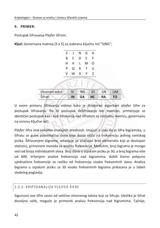 protivnik mora preskoēiti. Zašto išta otkrivati? Neke organizacije imaju druge razloge
zašto ne žele da otkriju svoje mehanizme u koje se ubraja širenje kriptografskog
znanja, ili strah od razotkrivanja sposobnosti (ili nesposobnosti) same organizacije.
1.4. PRISTUPI IZUAVANJU KRIPTOLOGIJE
Razmotrimo ukratko istoriju kriptologije i njena dva razvojna pravca. Razvoj kroz
kriptoanalizu i razvoj kroz dokaze.
1.4.1. FAZE U RAZVOJU KRIPTOLOGIJE
Istorijski razvoj kriptologije se može grubo podeliti u tri faze. U prvoj, ranoj fazi,
algoritmi su morali da se prave uz pomođ papira i mastila. Cezar je koristio
kriptograme. Njegov i ostali naēini simetriēnog šifrovanja su ukljuēivali šifrovanje
zamenom. To znaēi šifrovanje naēinom permutacije ߨǣ σ ՜ σ (zamena, slovo za
slovo u okviru jednog pisma). Simbol ߪ ʲ σ je šifrovan kao ߨሺߪሻ, a neki tekst je
šifrovan tako što se šifruje svaki simbol zasebno. Dešifrovanje se sastoji od
primenjivanja ߨିଵ
. Ovakav naēin šifrovanja danas ima samo istorijsku vrednost.
Druga faza razvoja je faza kriptografskih mašina. Ova faza se vezuje za period Drugog
svetskog rata. Najpoznatija kriptografska mašina tog vremena je bila nemaēka “Enig-
ma”.
Poslednja faza razvoja kriptografije je moderna kriptologija. Centralnu ulogu imaju
matematika i raēunari. Raēunari omoguđavaju korišđenje kompleksnih algoritama, a
matematika omoguđava njihovo projektovanje. Nauēni period kriptografije datira od
1949. godine i radova Kloda Šenona.
1.4.2. RAZVOJ KRIPTOLOGIJE KROZ KRIPTOANALIZU
Tradicionalno, mehanizmi kriptologije su se razvijali fokusirani na konkretne napade i
naēine kako da ih odbiju. To bi izgledalo, na primer, ovako:
1. Kriptografski cilj je odreĜen;
25
Kriptologija I - Osnove za analizu i sintezu šifarskih sistema______________________________________________________________________________________
 