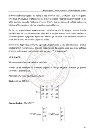 protivnik imao raēunarsku snagu od ʹଶ଴଴
ciklusa mi ne bismo imali nikakvu sigurnost.
MeĜutim, niko nema toliku raēunarsku snagu.
1.4.5. JEDNOSMERNE FUNKCIJE
Protokole na najnižem nivou nazivamo osnovni protokoli. Protokoli višeg nivoa su
izgraĜeni nad ovim protokolima. U kriptologiji, protokoli se konstruišu na osnovu
kriptografskog problema sa kojim se susređemo. Kriptološki protokoli objašnjavaju
kako šifrovati, kako potvrditi identitet, kako distribuirati kljuē. Oni predstavljaju
nadogradnju osnovnih protokola. Osnovni protokoli su zasebni protokoli i oni su
jednostavniji od protokola višeg nivoa. Oni imaju odreĜenu složenost i bezbednosna
svojstva, ali sami ne rešavaju ēitav kriptografski problem. Oni se moraju pravilno
koristiti da bi se postigao željeni rezultat. Ranije se nije pravila neka veđa razlika
izmeĜu osnovnih i viših protokola. U nekim sluēajevima razlika i ne postoji.
Raēunarska priroda moderne kriptologije nalaže da se rešenja moraju zasnivati na
teškim problemima sa raēunarskog aspekta. Teško je pronađi odgovarajuđi metod koji
bi bio teško rešiv ēak i primenom mođnih raēunara.
Jedno od odgovarajuđih rešenja bi mogle biti jednosmerne funkcije. To su funkcije,
݂ ൌ ‫ܦ‬ ՜ ܴ, koje za zadato ‫ܦ‬ daju ܴ, za koje važe dva pravila:
(1) ݂ je lako izraēunati, odnosno postoji efikasni algoritam koji za zadato ‫ݔ‬ ʲ ‫,ܦ‬
daje ‫ݕ‬ ൌ ݂ሺ‫ݔ‬ሻ ʲ ܴ.
(2) Teško je izraēunati inverznu vrednost funkcije. Protivniku koji ima ‫ݕ‬ ʲ ܴ je
veoma teško da izraēuna ‫ݔ‬ tako da je ݂ିଵ
ሺ‫ݕ‬ሻ ൌ ‫.ݔ‬ Ovo važi u sluēaju
ograniēene raēunarske mođi.
Da li je moguđe napraviti funkcije sa takvim osobinama? Kaže se da su primeri
jednosmernih funkcija veoma ēesti u stvarnom životu. Lakše je razbiti stakleni tanjir,
nego sastaviti ga ponovo. Naravno, mi želimo da projektujemo matematiēki model
koji možemo implementirati u sistem.
Jedan izvor primera proistiēe iz teorije brojeva i on pokazuje veliku povezanost
izmeĜu kriptografije i teorije brojeva. Veliki deo kriptografije je zasnovan na teoriji
28
Kriptologija I - Osnove za analizu i sintezu šifarskih sistema______________________________________________________________________________________
 