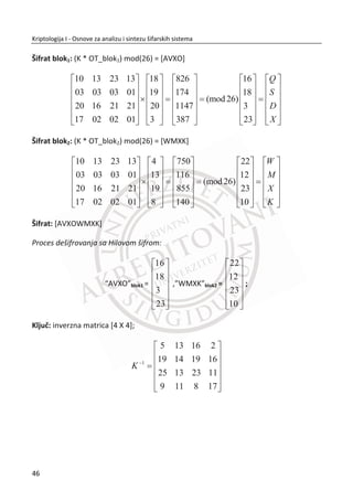 brojeva. Jedna jednostavna jednosmerna funkcija zasnovana na teoriji brojeva je
množenje. Na primer funkcija ݂ uzima dva broja ܽ i ܾ i množi ih da bi dobila
ܰ ൌ ܾܽ. Ne postoji ni jedan poznati algoritam koji može brzo i uvek da reši problem
tako što đe iz proizvoljno dodeljenog ܰ ൌ ܾܽ da odredi ܽ i ܾ.
Isto tako jedna od jednosmernih funkcija je i diskretna eksponencijalna funkcija.
Inverzna funkcija eksponencijalnoj je diskretna logaritamska funkcija. Ispostavilo se
da ne postoji algoritam koji dovoljno brzo rešava logaritamske funkcije. Recimo da je
za dovoljno veliku vrednost, raēunanje diskretne logaritamske funkcije preveliki
zadatak i za najmođnije raēunare.
Koliko je neka jednosmerna funkcija u stvari dobra, ne možemo zasigurno znati. Mi
imamo neke modele sa kojima radimo, ali ne možemo da znamo da su zaista efikasni.
Odnosno, ēitava kriptografija je zasnovana na pretpostavci. Ako se ispostavi da je ta
pretpostavka loša, može se desiti da mnoga rešenja koja se oslanjaju na savremena
kriptološka rešenja (asimetriēni šifarski sistemi) dožive svoju propast.
29
Kriptologija I - Osnove za analizu i sintezu šifarskih sistema______________________________________________________________________________________
 
