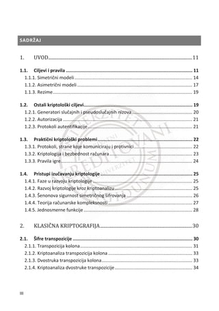 SADRŽAJ
ͳǤ  ǤǤǤǤǤǤǤǤǤǤǤǤǤǤǤǤǤǤǤǤǤǤǤǤǤǤǤǤǤǤǤǤǤǤǤǤǤǤǤǤǤǤǤǤǤǤǤǤǤǤǤǤǤǤǤǤǤǤǤǤǤǤǤǤǤǤǤǤǤǤǤǤǤǤǤǤǤǤǤǤǤǤǤǤǤǤǤǤǤǤǤǤǤǤǤǤǤǤǤǤǤǤǤǤǤǤǤǤǤǤǤǤǤǤǤǤǤǤǤǤǤǤǤǤǤͳͳ
1.1. Ciljevi i pravila ............................................................................................ 11
1.1.1. Simetriēni modeli ........................................................................................... 14
1.1.2. Asimetriēni modeli ......................................................................................... 17
1.1.3. Rezime............................................................................................................ 19
1.2. Ostali kriptološki ciljevi............................................................................... 19
1.2.1. Generatori sluēajnih i pseudosluēajnih nizova............................................... 20
1.2.2. Autorizacija .................................................................................................... 21
1.2.3. Protokoli autentifikacije................................................................................. 21
1.3. Praktiēni kriptološki problemi..................................................................... 22
1.3.1. Protokoli, strane koje komuniciraju i protivnici............................................. 22
1.3.2. Kriptologija i bezbednost raēunara................................................................ 23
1.3.3. Pravila igre...................................................................................................... 24
1.4. Pristupi izuēavanju kriptologije................................................................... 25
1.4.1. Faze u razvoju kriptologije ............................................................................. 25
1.4.2. Razvoj kriptologije kroz kriptoanalizu............................................................ 25
1.4.3. Šenonova sigurnost simetriēnog šifrovanja................................................... 26
1.4.4. Teorija raēunarske kompleksnosti ................................................................. 27
1.4.5. Jednosmerne funkcije .................................................................................... 28
ʹǤ   