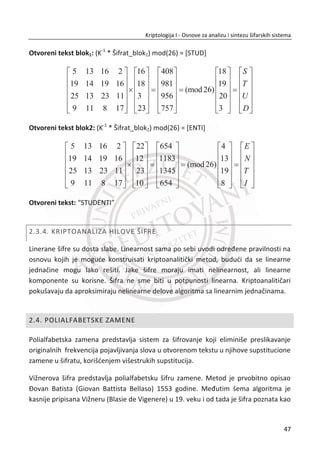 2. KLASINA KRIPTOGRAFIJA
ovom poglavlju ukratko đe biti razmotrene klasiēne šifre koje su dominirale u
dalekoj istoriji. One su izabrane zbog svog istorijskog znaēenja i da bi se
prikazali osnovni principi koji postoje i danas kod modernih šifara. Slika 2.1,
napravljena je podela prema tipovima klasiēnih šifara.
Slika 2.1 Podela klasiēne kriptografije na tipove šifri
2.1. ŠIFRE TRANSPOZICIJE
Šifre transpozicije rade na principu skremblovanja otvorenog teksta, tj. slova
otvorenog teksta se meĜusobno premeštaju. Rezultat ovog tipa šifre je skremblovani
tekst koji predstavlja šifrat. Kljuē predstavlja primenjenu transpoziciju. Naēin rada
ovog tipa klasiēne šifre odgovara Šenonovom (Claude Shannon) principu difuzije.
Klasiēna
kriptografija
Šifre
transpozicije
Transpozicija
kolona
Dvostruka
transpozicija
kolona
Šifre
supstitucije
Šifre proste
zamene
(monoalfabetske
šifre)
Poligramske
šifre
Polialfabetske
zamene
One-time pad Kodne knjige
U
30
Kriptologija I - Osnove za analizu i sintezu šifarskih sistema______________________________________________________________________________________
 