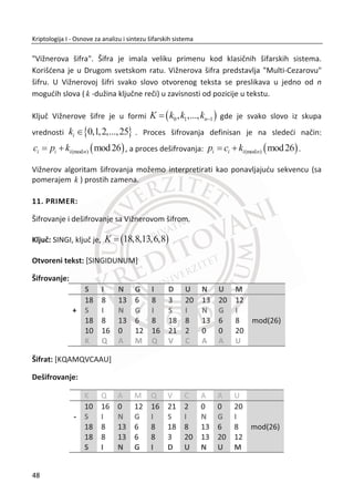 Difuzija je definisana kao naēin širenja statistike otvorenog teksta i šifrata. Ideja o
primeni principa difuzije našla je primenu i kod modernih šifara.
Prva šifra ovog tipa je Skitala. Koristili su je Spartanci (500 god.). Princip rada šifre je
jednostavan. Obavija se kožna traka oko štapa, zatim se poruka piše na tako
dobijenom omotaēu duž štapa. Kada je poruka napisana, kožna traka se razmota i
dobije se ispremeštan ili skremblovan tekst. Znakove je mogao proēitati samo onaj ko
je imao štap jednake debljine. Sada možemo da zakljuēimo da je kompletna tajnost
ove šifre odreĜena debljinom štapa, tj. kljuē je zapravo debljina štapa.
Slika 2.2, Alisa i Bob koriste Skitalu za šifrovanje poruke. Alisa generiše otvoreni tekst i
odreĜuje kljuē (debljina štapa). Na drugoj strani Bob dobija šifrat, poseduje isti kljuē i
uspešno dešifruje poruku.
Slika 2.2 Šifrovanje i dešifrovanje sa Skitalom
2.1.1. TRANSPOZICIJA KOLONA
Ukoliko bismo želeli da u današnje vreme realizujemo programski šifru Skitalu, uradili
bismo to na sledeđi naēin. Otvoreni tekst poruke se postavi u redove jedne dvo-
dimenzionalne matrice. Broj redova zavisi od dužine otvorenog teksta. Šifrat se dobija
išēitavanjem kolona iste matrice. Efekat je isti kao kada bi se koristila Skitala, tj. kljuē
je broj kolona.
31
Kriptologija I - Osnove za analizu i sintezu šifarskih sistema______________________________________________________________________________________
 