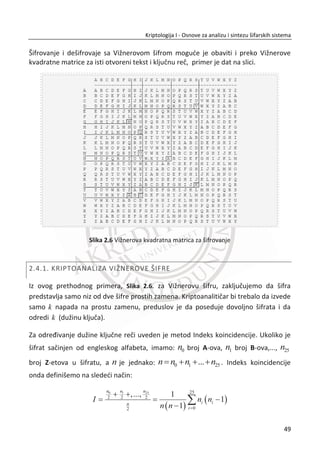 1. PRIMER:
Pretpostavimo da je matrica dimenzije [3 x 7]:
U N I V E R Z
I T E T S I N
G I D U N U M
Otvoreni tekst: „UNIVERZITET SINGIDUNUM“
Šifrat: [UIG NTI IED VTU ESN RIU ZNM]
Šifrat je dobijen išēitavanjem kolona matrice, leva na desno.
Moguđe je unapreĜenje transpozicije kolona pomođu kljuēne reēi. U ovom sluēaju
kljuēna reē odreĜuje redosled transpozicija. Izabrana kljuēna reē se tumaēi po
abecednom redosledu. Dužina kljuēne reēi može biti jednaka ili manja od broja
kolona. Ukoliko je manja, kljuēna reē se ponavlja.
2. PRIMER:
Šifrovanje pomođu kljuēne reēi „STUDENT“ .
S24 T26 U27 D6 E9 N19 T26
U N I V E R Z
I T E T S I N
G I D U N U M
Otvoreni tekst: „UNIVERZITET SINGIDUNUM“
Šifrat: [VTU ESN RIU UIG NTI ZNM IED]
Šifrat je dobijen išēitavanjem kolona prema redosledu pozicija od slova po alfabetu iz
kljuēne reēi.
Kljuē: STUDENT
32
Kriptologija I - Osnove za analizu i sintezu šifarskih sistema______________________________________________________________________________________
 