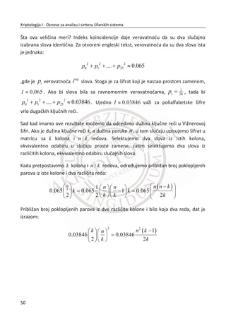 2.1.2. KRIPTOANALIZA TRANSPOZICIJA KOLONA
Posmatrajmo prethodni primer sa aspekta kriptoanalitiēara. Neka Trudi ima na
raspolaganju šifrat: [VTU ESN RIU UIG NTI ZNM IED]. Matrica je dimenzija ሾ݊ ൈ ݉ሿ,
za neko ݊ i ݉. Šifrat ima ukupno 21 slovo = ሾ݊ ൈ ݉ሿ. Trudi treba da pronaĜe broj
moguđih dimenzija za matricu ሾ݊ ൈ ݉ሿ. U ovom primeru postoje dve dimenzije
matrice, jedna matrica dimenzije [3 x 7] i druga [7 x 3]. U sledeđem koraku Trudi đe da
formira matrice sa šifratom koji poseduje. Zatim đe da zapoēne potpunu pretragu
svih moguđnosti, tako što đe da menja redosled kolona sve dok ne dobije smislen
tekst.
3. PRIMER:
0 1 2 3 4 5 6 3 2 6 0 4 1 5 3 4 6 0 1 2 5
V E R U N Z I U R I V N E Z U N I V E R Z
T S I I T N E , I I E T T S N … I T E T S I N
U N U G I M D G U D U I N M G I D U N U M
Iz ovog primera kriptoanalize vidimo da je jedino moguđe rešenje za Trudi potpuna
pretraga prostora kljuēeva. Ako Trudi izabere taēnu matricu [3 x 7] i zapoēne potpunu
pretragu kljuēa, u nekom momentu đe dobiti smisleni tekst ili poruku. Ako je prostor
kljuēa dovoljno veliki, takav napad ne može da se završi za prihvatljivo vreme. Taēnije,
verovatnođa uspeha je veoma mala. Za sigurnost bilo koje šifre (kriptografskog
mehanizma) neophodan je veliki prostor kljuēeva, to i nije dovoljan uslov.
2.1.3. DVOSTRUKA TRANSPOZICIJA KOLONA
Dvostruka transpozicija predstavlja dalje unapreĜenje transpozicija kolona sa
kljuēnom reēi. Izvodi se tako što se menja redosled kolona i redosled redova u
izabranoj dimenziji matrice ሾ݊ ൈ ݉ሿ. U ovom sluēaju kljuē je dimenzija matrice i
permutacije po kolonama i redovima. U sledeđem primeru pokazađemo realizaciju
dvostruke transpozicije na prethodnom primeru.
33
Kriptologija I - Osnove za analizu i sintezu šifarskih sistema______________________________________________________________________________________
 