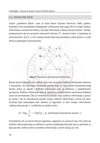 razloga, sam dizajn algoritma za šifrovanje zahteva pažljivu analizu od strane
kriptoanalitiēara. Osnovni cilj kriptografa je da dizajniraju šifru koja je imuna na
ovakve tipove napada. Ova anomalija prisutna je i danas kod nekih šifara.
2.2. ŠIFRE ZAMENE - SUPSTITUCIJE
Šifre zamene ili supstitucije mogu se porediti sa šifrom transpozicija. Kod šifre sa
transpozicijama, slovima otvorenog teksta se menja raspored, dok vrednosti
originalnih slova ostaju iste. Nasuprot tome, kod šifri sa zamenom, raspored slova
otvorenog teksta ostaje nepromenjen, ali slova teksta menjaju svoju vrednost, tj.
preslikavaju se u druga slova. Sa aspekta kriptoanalize pretpostavimo da napadaē
poznaje algoritam, ali ne zna kljuē. Koliko kljuēeva mora da isproba? Odgovor je 26!.
Ovo bi znaēilo da je potrebno 5 milijardi godina, ako svaka osoba na Zemlji troši jednu
sekundu za testiranje jednog kljuēa.
Postoji više tipova šifara zamene. Monoalfabetska šifra koristi fiksnu zamenu tokom
cele poruke. Homofone šifre predstavljaju unapreĜenje šifre prostih zamena, uvodeđi
element sluēajnosti. Poligramske šifre rade na principu zamena nad veđim grupama
slova u otvorenom tekstu. Polialfabetske šifre koriste veliki broj zamena na razliēitim
pozicijama u poruci, u kojoj se slovo iz otvorenog teksta preslikava u jednu od
nekoliko moguđnosti u šifratu.
2.2.1. ŠIFRE PROSTE ZAMENE (MONOALFABETSKE)
Cezarova šifra je primer šifre proste zamene. Julije Cezar je koristio ovu šifru 50-30.
god. u komunikaciji sa svojim prijateljima. Šifrat se dobija tako što se svako slovo
otvorenog teksta od A do W zameni sa slovom koje je za 3 mesta dalje po abecednom
redu, a slova X, Y i Z se zamenjuju slovima A, B i C.
Cezarovu šifru možemo pregledno prikazati na sledeđi naēin:
A B C D E F G H I J K L M N O P Q R S T U V W X Y Z
D E F G H I J K L M N O P Q R S T U V W X Y Z A B C
35
Kriptologija I - Osnove za analizu i sintezu šifarskih sistema______________________________________________________________________________________
 