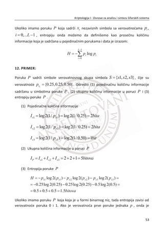 Prvi red u tabeli posmatramo kao otvoreni tekst, a drugi red kao šifrat za pomeranje
alfabeta otvorenog teksta za 3 pomeraja. Cezarova šifra funkcioniše tako što se
svakom od 26 slova u alfabetu otvorenog teksta dodeli broj od 0 do 25. A je 0, B je 1,
C je 2, ..., Z je 25.
Cezarov algoritam za šifrovanje/dešifrovanje:
x (mod 26)i i Ec p K
x (26 )(mod 26)i i Ep c K 
x ip i-to slovo otvorenog teksta
x ic i-to slovo šifrata
x EK je kljuē (pomeraj), u ovom primeru je 3
5. PRIMER:
Kriptografski sistem baziran na Cezarovoj šifri.
Alisa i Bob koriste Cezarovu šifru za šifrovanje poruke. Alisa generiše otvoreni tekst i
odreĜuje kljuē 3. Na drugoj strani Bob dobija šifrat, poseduje isti kljuē i uspešno
dešifruje poruku.
Šifrovanje:
( ) (mod 26)i i Ec U p K X (primer šifrovanja za prvo slovo otvorenog teksta)
Dešifrovanje:
( ) (26 )(mod 26)i i Ep X c K U  (primer dešifrovanja za prvo slovo šifrata)
36
Kriptologija I - Osnove za analizu i sintezu šifarskih sistema______________________________________________________________________________________
 