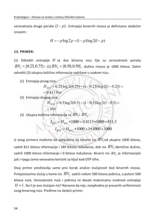 Slika 2.3 Šifrovanje i dešifrovanje sa Cezarovom šifrom
U Slika 2.3, možemo vidieti da su kljuēevi za šifrovanje i dešifrovanje isti, ali su
algoritmi razliēiti. Kod šifrovanja imamo pomeraj u levo za 3 pozicije, a kod
dešifrovanja pomeraj u desno za 3 pozicije.
2.2.2. KRIPTOANALIZA CEZAROVE ŠIFRE
Cezarova šifra proste zamene sa pomerajem je dosta slaba i jednostavna za
kriptoanalitiēara. Šifra ima samo 26 moguđih kljuēeva. Najjednostavnije je probati sve
kljuēeve, tj. primeniti metod potpune pretrage kljuēa. Iz ovog razloga potrebno je
napraviti neku izmenu u ovoj šifri zamene u cilju poveđanja prostora kljuēeva. Kljuē
ne mora biti pomeraj za odreĜeni broj (3). Kljuē može da bude bilo koja permutacija
slova. Misli se na broj permutacija od 26 slova u šifratu. U drugom redu tabele ispod,
prikazana je jedna izabrana permutacija koja predstavlja kljuē.
A B C D E F G H I J K L M N O P Q R S T U V W X Y Z
A B M C X Y Z H I J N O P T U V Q K L D E F G R S W
Nakon napravljene izmene, prostor moguđih kljuēeva možemo da definišemo na
sledeđi naēin:
88 26
26! 2 ~ 4 10! | 
37
Kriptologija I - Osnove za analizu i sintezu šifarskih sistema______________________________________________________________________________________
 