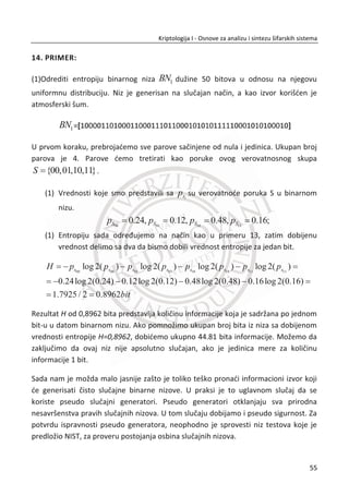Trudi zna da je primenjena prosta zamena, ali nema moguđnost da isproba svih 288
kljuēeva. U tom sluēaju koristi statistiku ili statistiēku strukturu srpskog jezika. Meri se
frekvencija pojavljivanja pojedinih slova u šifratu. Zatim poreĜenjem dobijenih
frekvencija iz šifrata, odreĜuje se koje slovo je sa kojim zamenjeno. Svaki svetski jezik
poseduje svoju jedinstvenu distribuciju slova u reēi.
6. PRIMER:
Frekvencije slova u Srpskom jeziku.
Za sada nam je poznata samo ēinjenica da su najfrekventnija slova u srpskom jeziku
A, I, O, E, N, R i T. Na osnovu izabranog uzorka teksta iz srpskog jezika, izraēunađemo
frekvencije slova koje važe za srpski jezik. Slika 2.4. frekvencije slova u srpskom jeziku.
Slika 2.4 Frekvencije slova u srpskom jeziku
7. PRIMER:
Kriptoanaliza Cezarove šifre na osnovu frekvencije slova.
Alisa i Bob koriste Cezarovu šifru za šifrovanje poruke. Kljuē je jedna od permutacija
26 slova. Trudi je uspela da presretne šifrat i pokušava pomođu statistike da dešifruje
poruku, Slika 2.5 Frekvencije slova u šifratu na srpskom jeziku. Ne postoji drugi
povoljan naēin, ukoliko Trudi zna na kom je jeziku napisan otvoreni tekst.
Pretpostavimo da je u ovom sluēaju otvoreni tekst napisan na srpskom jeziku.
38
Kriptologija I - Osnove za analizu i sintezu šifarskih sistema______________________________________________________________________________________
 