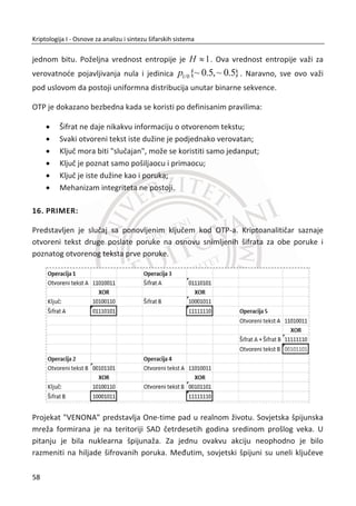 šanse da doĜe do kljuēa ili otvorenog teksta na osnovu šifrata. Kriptografi ulažu velike
napore da se uspešno bore sa napadima zasnovanim na statistiēkim metodama.
2.3. POLIGRAMSKE ŠIFRE
Poligramske šifre predstavljaju još jedno unapreĜenje supstitucionih šifara. Grupe
slova su šifrovane zajedno, a ne kao pojedinaēna slova. Primer: ABA se šifruje sa
RTQ, ABB se šifruje sa SLL, itd. Predstavnici ovog tipa šifara su plejfer šifra (eng.
Playfeir) i Hilova (eng. Hill) šifra. Neki ih nazivaju i preteēama blokovskih šifara.
2.3.1. PLEJFER ŠIFRA
Postupak šifrovanja sa plejfer šifrom zasniva se na zameni blokova od dva slova ili
simbola (bigrami). Ovaj postupak šifrovanja predložio je arls Vitston (Charles
Wheatstone) 1854. godine. Plejfer šifru su koristili Britanci u vreme Prvog svetskog
rata. Kljuē Plejfer šifre bila je matrica dimenzija [5 x 5] sa 25 slova, karakter “J” se nije
koristio ili je bio prisvojen nekom drugom slovu. Matrica se konstruiše na osnovu
izabrane kljuēne reēi. Par slova (bigram) otvorenog teksta 1m i 2m šifruje se u skladu
sa sledeđim pravilima:
x Ako su 1m i 2m u istom redu, tada su 1c i 2c dva slova desno od 1m i 2m ,
usvojeno je da je prva kolona susedna desna kolona poslednjoj koloni;
x Ako su 1m i 2m u istoj koloni, tada su 1c i 2c dva slova ispod 1m i 2m ,
usvojeno je da je prvi red susedni donji poslednjem redu;
x Ako su 1m i 2m u razliēitim kolonama i redovima, tada su 1c i 2c ostale dve
ivice (temena) pravougaonika koji sadrži ivice 1m i 2m , gde je 1c u istom
redu kao i 1m dok je 2c u istom redu kao i 2m ;
x Ako je 1m = 2m , tada se vrši umetanjem neutralnog (null) karaktera (na pri-
mer, X ) izmeĜu 1m i 2m ;
x Ukoliko poruka otvorenog teksta ima neparan broj slova tada se na kraj
poruke dodaje neutralni (null) karakter.
41
Kriptologija I - Osnove za analizu i sintezu šifarskih sistema______________________________________________________________________________________
 