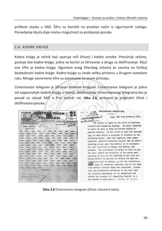 9. PRIMER:
Postupak šifrovanja Plejfer šifrom.
Kljuē: Generisana matrica [5 x 5] za izabranu kljuēnu reē “SING”;
S I N G A
B C D E F
H K L M O
P Q R T U
V W X Y Z
Otvoreni tekst: SI NG ID UN UM
Šifrat: IN GA NC RA TO
U ovom primeru šifrovanja vidimo kako je dizajniran algoritam plejfer šifre za
postupak šifrovanja. Da bi postupak dešifrovanja bio inverzan, primenjuje se
identiēan postupak kao i kod šifrovanja nad šifratom za inicijalnu matricu, generisanu
na osnovu kljuēne reēi.
Plejfer šifra ima nekoliko znaēajnih prednosti. Imajuđi u vidu da je šifra bigramska, u
šifratu se gube pojedinaēna slova koja dosta utiēu na frekvenciju jednog svetskog
jezika. Šifrovanjem bigrama, smanjuje se znaēajan broj elemenata koji je dostupan
statistici, primenom metoda za analizu frekvencija. MeĜutim, broj bigrama je mnogo
veđi od broja individualnih slova. Broj slova u srpskom jeziku je 30, a broj bigrama više
od 600. Vršenjem analize frekvencija nad bigramima, dobili bismo potpuno
ujednaēene frekvencije za razliku od frekvencija visoko frekventnih slova. Analiza
bigrama u srpskom jeziku za 30 visoko frekventnih bigrama prikazana je u tabeli
sledeđeg poglavlja.
2.3.2. KRIPTOANALIZA PLEJFER ŠIFRE
Sigurnost ove šifre zavisi od veliēine otvorenog teksta koji se šifruje. Ukoliko je šifrat
dovoljno velik, moguđe je primeniti analizu frekvencija nad bigramima. Taēnije,
42
Kriptologija I - Osnove za analizu i sintezu šifarskih sistema______________________________________________________________________________________
 