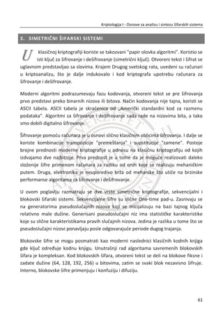 20 to 1.0308 984 TD 0.9659 594
21 ta 1.0277 981 LF 0.9285 571
22 ov 1.0235 977 HZ 0.9008 554
23 or 1.0088 963 AQ 0.8976 552
24 is 0.9983 953 HA 0.8829 543
25 te 0.9805 936 GU 0.8797 541
26 ja 0.9638 920 HO 0.8764 539
27 da 0.9491 906 GK 0.8748 538
28 od 0.9239 882 UT 0.8732 537
29 ma 0.9187 877 AK 0.8716 536
30 ne 0.9156 874 UM 0.8667 533
Ukoliko je dobijeni šifrat isuviše mali, analizom frekvencija nije moguđe uraditi
kriptoanalizu datog šifrata kao što je to prikazano u prethodnom primeru. U ovakvim
sluēajevima moguđe je primeniti metod poznata reē ili verovatna reē, koja je
sadržana u šifratu. Metod se sastoji u tome da se pretpostave reēi ēija je verovatnođa
visoka da đe se pojaviti u šifratu. Primer: Univerzitet, Singidunum. Zatim se u
šifratu traži struktura koja odgovara pretpostavljenoj reēi i na taj naēin se postupno
rekonstruiše matrica na osnovu koje je generisan šifrat.
2.3.3. HILL-OVA ŠIFRA
Šifru je kreirao Lester S. Hill 1929. Hilova šifra je još jedan predstavnik poligramskih
šifara. Predstavlja šifru zamene koja radi na osnovu linearne algebre. Hilova šifra je
prva šifra koja praktiēno radi na grupi (bloku) od više od tri slova otvorenog teksta.
Kljuē ove šifre je kvadratna matrica. Hill uvodi inverzne matrice i množenje matrica za
proces mešanja otvorenog teksta. Veliēina bloka otvorenog teksta odreĜuje
dimenzije matrice koja se koristi kao kljuē. Na primer, blok od 3 slova koristi matricu
[5 x 5], blok od 4 slova koristi matricu [4 x 4] itd... Sada možemo da zakljuēimo na
osnovu dizajna algoritma da Hilova šifra sigurno predstavlja preteēu savremenih blok
šifri. Dizajn algoritma koristi jednostavne linearne jednaēine.
Hilova šifra sa matricom ሾ݊ ൈ ݉ሿ, ne sakriva samo frekvencije o pojedinaēnim
slovima, veđ i frekvencije o bigramima. Iz tog razloga, Hilovu šifru možemo smatrati
potpuno sigurnu na napad na osnovu šifrata. Taēnije, Hilovom šifrom u potpunosti je
44
Kriptologija I - Osnove za analizu i sintezu šifarskih sistema______________________________________________________________________________________
 