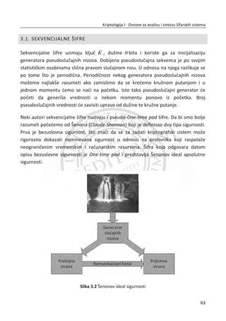 Šifrat blok1: (K * OT_blok1) mod(26) = [AVXO]
10 13 23 13 18 826 16
03 03 03 01 19 174 18
(mod 26)
20 16 21 21 20 1147 3
17 02 02 01 3 387 23
Q
S
D
X
ª º ª º ª º ª º ª º
« » « » « » « » « »
« » « » « » « » « »u
« » « » « » « » « »
« » « » « » « » « »
¬ ¼ ¬ ¼ ¬ ¼ ¬ ¼ ¬ ¼
Šifrat blok2: (K * OT_blok2) mod(26) = [WMXK]
10 13 23 13 4 750 22
03 03 03 01 13 116 12
(mod 26)
20 16 21 21 19 855 23
17 02 02 01 8 140 10
W
M
X
K
ª º ª º ª º ª º ª º
« » « » « » « » « »
« » « » « » « » « »u
« » « » « » « » « »
« » « » « » « » « »
¬ ¼ ¬ ¼ ¬ ¼ ¬ ¼ ¬ ¼
Šifrat: [AVXOWMXK]
Proces dešifrovanja sa Hilovom šifrom:
“AVXO”blok1 =
16
18
3
23
ª º
« »
« »
« »
« »
¬ ¼
,”WMXK”blok2 =
22
12
23
10
ª º
« »
« »
« »
« »
¬ ¼
;
Kljuē: inverzna matrica [4 X 4];
1
5 13 16 2
19 14 19 16
25 13 23 11
9 11 8 17
K
ª º
« »
« »
« »
« »
¬ ¼
46
Kriptologija I - Osnove za analizu i sintezu šifarskih sistema______________________________________________________________________________________
 