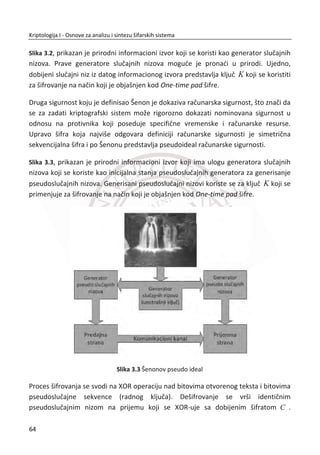 Otvoreni tekst blok1: (K-1
* Šifrat_blok1) mod(26) = [STUD]
5 13 16 2 16 408 18
19 14 19 16 18 981 19
(mod26)
25 13 23 11 3 956 20
9 11 8 17 23 757 3
S
T
U
D
ª º ª º ª º ª º ª º
« » « » « » « » « »
« » « » « » « » « »u
« » « » « » « » « »
« » « » « » « » « »
¬ ¼ ¬ ¼ ¬ ¼ ¬ ¼ ¬ ¼
Otvoreni tekst blok2: (K-1
* Šifrat_blok2) mod(26) = [ENTI]
5 13 16 2 22 654 4
19 14 19 16 12 1183 13
(mod 26)
25 13 23 11 23 1345 19
9 11 8 17 10 654 8
E
N
T
I
ª º ª º ª º ª º ª º
« » « » « » « » « »
« » « » « » « » « »u
« » « » « » « » « »
« » « » « » « » « »
¬ ¼ ¬ ¼ ¬ ¼ ¬ ¼ ¬ ¼
Otvoreni tekst: “STUDENTI”
2.3.4. KRIPTOANALIZA HILOVE ŠIFRE
Linerane šifre su dosta slabe. Linearnost sama po sebi uvodi odreĜene pravilnosti na
osnovu kojih je moguđe konstruisati kriptoanalitiēki metod, buduđi da se linearne
jednaēine mogu lako rešiti. Jake šifre moraju imati nelinearnost, ali linearne
komponente su korisne. Šifra ne sme biti u potpunosti linearna. Kriptoanalitiēari
pokušavaju da aproksimiraju nelinearne delove algoritma sa linearnim jednaēinama.
2.4. POLIALFABETSKE ZAMENE
Polialfabetska zamena predstavlja sistem za šifrovanje koji eliminiše preslikavanje
originalnih frekvencija pojavljivanja slova u otvorenom tekstu u njihove supstitucione
zamene u šifratu, korišđenjem višestrukih supstitucija.
Vižnerova šifra predstavlja polialfabetsku šifru zamene. Metod je prvobitno opisao
ovan Batista (Giovan Battista Bellaso) 1553 godine. MeĜutim šema algoritma je
kasnije pripisana Vižneru (Blasie de Vigenere) u 19. veku i od tada je šifra poznata kao
47
Kriptologija I - Osnove za analizu i sintezu šifarskih sistema______________________________________________________________________________________
 