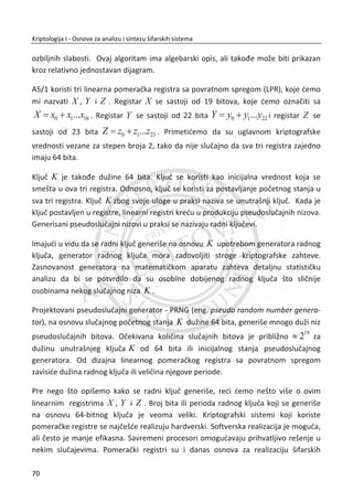 Šifrovanje i dešifrovaje sa Vižnerovom šifrom moguđe je obaviti i preko Vižnerove
kvadratne matrice za isti otvoreni tekst i kljuēnu reē, primer je dat na slici.
Slika 2.6 Vižnerova kvadratna matrica za šifrovanje
2.4.1. KRIPTOANALIZA VIŽNEROVE ŠIFRE
Iz ovog prethodnog primera, Slika 2.6. za Vižnerovu šifru, zakljuēujemo da šifra
predstavlja samo niz od dve šifre prostih zamena. Kriptoanalitiēar bi trebalo da izvede
samo k napada na prostu zamenu, preduslov je da poseduje dovoljno šifrata i da
odredi k (dužinu kljuēa).
Za odreĜivanje dužine kljuēne reēi uveden je metod Indeks koincidencije. Ukoliko je
šifrat saēinjen od engleskog alfabeta, imamo: 0n broj A-ova, 1n broj B-ova,..., 25n
broj Z-etova u šifratu, a n je jednako: 0 1 25...n n n n   . Indeks koincidencije
onda definišemo na sledeđi naēin:
  