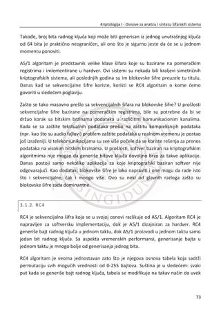 Šta ova veliēina meri? Indeks koincidencije daje verovatnođu da su dva sluēajno
izabrana slova identiēna. Za otvoreni engleski tekst, verovatnođa da su dva slova ista
je jednaka:
2 2 2
0 1 25.... 0.065p p p   |
,gde je ip verovatnođa
tog
i slova. Stoga je za šifrat koji je nastao prostom zamenom,
0.065I | . Ako bi slova bila sa ravnomernim verovatnođama, 1
26ip , tada bi
2 2 2
0 1 25.... 0.03846p p p   | . Ujedno 0.03846I | važi za polialfabetske šifre
vrlo dugaēkih kljuēnih reēi.
Sad kad imamo ove rezultate možemo da odredimo dužinu kljuēne reēi u Vižnerovoj
šifri. Ako je dužina kljuēne reēi k, a dužina poruke n, u tom sluēaju upisujemo šifrat u
matricu sa k kolona i /n k redova. Selektujemo dva slova iz istih kolona,
ekvivalentno odabiru u sluēaju proste zamene, zatim selektujemo dva slova iz
razliēitih kolona, ekvivalentno odabiru sluēajnih slova.
Kada pretpostavimo k kolona i /n k redova, odreĜujemo približan broj poklopljenih
parova iz iste kolone i dva razliēita reda:
  