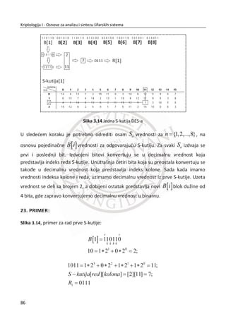 2.5. PERFEKTNE ŠIFRE
Pojam „perfektna šifara“ uveo je Klod Šenon (Claude Shannon) 1949. godine.
Perfektna šifra predstavlja kriptografski mehanizam kod koga šifrat ne daje nikakvu
informaciju o otvorenom tekstu, niti daje informaciju o kljuēu koji je korišđen. Taēnije,
pretpostavimo da se u prostoru otvorenih tekstova P , otvoreni tekst x pojavljuje sa
verovatnođom ( )p x , u tom sluēaju postoji kljuē koji preslikava svaku poruku u svaki
šifrat sa jednakom verovatnođom.
Slika 2.7 Ilustrovana definicija perfektnih šifara
Šenon koristi entropiju kao veliēinu koja meri proseēnu koliēinu informacije sadržane
u porukama. Za optimalno šifrovanje poruka koje se šalju preko komunikacionog
kanala važno je opisati i koliēinu informacije koja je sadržana u pojedinaēnim
porukama. Koliēina informacije koja je sadržana u pojedinaēnim porukama direktno
zavisi od verovatnođe. Što je verovatnođa poruke veđa, koliēina informacije u poruci
je manja i što je verovatnođa poruke manja, koliēina informacije u poruci je veđa.
Funkcija koja zadovoljava oba zahteva je logaritam. U tom sluēaju informacioni
sadržaj neke poruke x se definiše na sledeđi naēin:
2
1
log log2 x
x
Ix p
p
 , xp predstavlja verovatnođu poruke x.
Primetiđemo da se koristi binarni logaritam, logaritam sa osnovom dva, što znaēi da
koliēina informacije koja je sadržana u poruci predstavlja broj bita koji su potrebni za
opis poruke. Jedinica mere za koliēinu informacije u ovom sluēaju je 1 bit.
52
Kriptologija I - Osnove za analizu i sintezu šifarskih sistema______________________________________________________________________________________
 