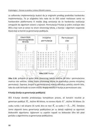 verovatnođa druge poruke (1 )p . Entropija binarnih nizova je definisana sledeđim
izrazom:
log2 (1 )log2(1 )H p p p p   
13. PRIMER:
(1) Odrediti entropije H za dva binarna niza ēije su verovatnođe poruka
1 {0.25,0.75}BN i (2) 2 {0.50,0.50}BN , dužina nizova je 1000 bitova. Zatim
odrediti (3) ukupnu koliēinu informacije sadržane u svakom nizu.
(1) Entropija prvog niza:
1 0.25log 2(0.25) (1 0.25)log 2(1 0.25)
0.8113
BNH
bit
  
(2) Entropija drugog niza:
2 0.5log 2(0.5) (1 0.5)log 2(1 0.5)
1
BNH
bit
  
(3) Ukupna koliēina informacije za 1BN i 2BN :
1 1 1000 0.8113 1000 811,3BN BNI H 
 
2 2 1000 1 1000 1000BN BNI H 
 
Iz ovog primera možemo da zakljuēimo da binarni niz 1BN od ukupno 1000 bitova,
sadrži 811 bitova informacije i 189 bitova redudanse, dok niz 2BN identiēne dužine,
sadrži 1000 bitova informacije i 0 bitova redudanse. Binarni niz 2BN je informacijski
jaēi i njega đemo verovatno koristiti za kljuē kod OTP šifre.
Ovaj primer predstavlja samo prvi korak analize sluēajnosti kod binarnih nizova.
Pretpostavimo sluēaj u kome niz 2BN sadrži redom 500 bitova jedinica, a potom 500
bitova nula. Verovatnođe nula i jedinica đe davati maksimalnu vrednost entropije
1H | . Da li je ovo sluēajan niz? Naravno da nije, neophodno je proveriti uniformnost
ovog binarnog niza. PreĜimo na sledeđi primer.
54
Kriptologija I - Osnove za analizu i sintezu šifarskih sistema______________________________________________________________________________________
 