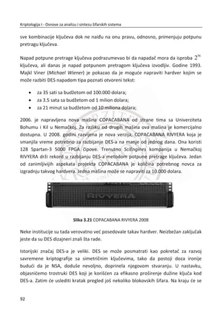 jednom bitu. Poželjna vrednost entropije je 1H | . Ova vrednost entropije važi za
verovatnođe pojavljivanja nula i jedinica 1/0{~ 0.5,~ 0.5}p . Naravno, sve ovo važi
pod uslovom da postoji uniformna distribucija unutar binarne sekvence.
OTP je dokazano bezbedna kada se koristi po definisanim pravilima:
x Šifrat ne daje nikakvu informaciju o otvorenom tekstu;
x Svaki otvoreni tekst iste dužine je podjednako verovatan;
x Kljuē mora biti sluēajan, može se koristiti samo jedanput;
x Kljuē je poznat samo pošiljaocu i primaocu;
x Kljuē je iste dužine kao i poruka;
x Mehanizam integriteta ne postoji.
16. PRIMER:
Predstavljen je sluēaj sa ponovljenim kljuēem kod OTP-a. Kriptoanalitiēar saznaje
otvoreni tekst druge poslate poruke na osnovu snimljenih šifrata za obe poruke i
poznatog otvorenog teksta prve poruke.
Projekat VENONA predstavlja One-time pad u realnom životu. Sovjetska špijunska
mreža formirana je na teritoriji SAD ēetrdesetih godina sredinom prošlog veka. U
pitanju je bila nuklearna špijunaža. Za jednu ovakvu akciju neophodno je bilo
razmeniti na hiljade šifrovanih poruka. MeĜutim, sovjetski špijuni su uneli kljuēeve
58
Kriptologija I - Osnove za analizu i sintezu šifarskih sistema______________________________________________________________________________________
 