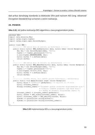 prilikom ulaska u SAD. Šifru su koristili na pravilan naēin iz sigurnosnih razloga.
Ponavljanje kljuēa daje realnu moguđnost za probijanje poruka.
2.6. KODNE KNJIGE
Kodna knjiga je reēnik koji uparuje reēi (fraze) i kodne oznake. Preciznije reēeno,
postoje dve kodne knjige, jedna se koristi za šifrovanje a druga za dešifrovanje. Kljuē
ove šifre je kodna knjiga. Sigurnost ovog šifarskog sistema se zasniva na fiziēkoj
bezbednosti kodne knjige. Kodne knjige su imale veliku primenu u Drugom svetskom
ratu. Mnoge savremene šifre su zasnovane na ovom principu.
Cimermanov telegram je šifrovan kodnom knjigom. Cimermanov telegram je jedna
od najpoznatijih kodnih knjiga u istoriji. Dešifrovanje Cimermanovog telegrama bio je
povod za ulazak SAD u Prvi svetski rat. Slika 2.8, prikazan je originalni šifrat i
dešifrovana poruka.
Slika 2.8 Cimermanov telegram (šifrat i otvoreni tekst)
59
Kriptologija I - Osnove za analizu i sintezu šifarskih sistema______________________________________________________________________________________
 
