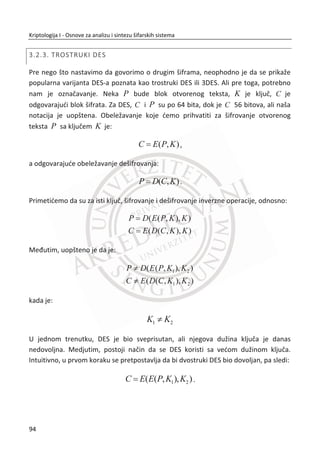 17. PRIMER:
Šifarnik Cimermanovog telegrama. Za svaku reē je bila odreĜena šifra.
Reēi/Šifre
Februar/13605
Fest/13732
Finanzielle/13850
Folgender/13918
Frieden/17142
Friedenschluus/17149
Britanci su uz pomođ Rusa delom rekonstruisali kodnu knjigu, a zatim dešifrovali
delove telegrama. Na slici ispod nalazi se jedan deo telegrama. Kodne knjige su
podložne statistiēkoj analizi. Sliēno kao i kod šifara zamene, ali je za napad potrebno
mnogo više šifrata. U toku Drugog svetskog rata, kodne knjige su bile veoma
popularne. Problem je bila skupa zamena, a sa druge strane i teško izvodljiva. Da bi
ostale u upotrebi, uvedene su dodatne aditivne kodne knjige. Aditivna kodna knjiga je
dodatna knjiga koja sadrži mnogo sluēajnih brojeva. Sekvence sluēajnih brojeva se
sabiraju sa kodnim reēima i formiraju konaēni šifrat. Poēetna pozicija iz aditivne
knjige treba da se dogovori izmeĜu pošiljaoca i primaoca.
Slika 2.9 Primer šifrovanja sa aditivnom kodnom knjigom
Kod upotrebe aditivnih kodnih knjiga poēetno mesto u kodnoj knjizi odreĜuje
pošiljalac. OdreĜenom mestu šalje se nezaštiđeno otvoreno uz šifrat. Drugi naziv za
poēetno mesto je indikator poruke. Za dešifrovanje, pored kljuēa neophodan je i
indikator poruke. Savremeni izraz koji se koristi za indikator poruke kod modernih
šifara je inicijalni vektor. Na ovaj naēin se poveđava sigurnost kodne knjige. Ako se
indikator poruke koristi samo jednom za jednu poruku, šifra postaje One-time pad.
Šifrovanje
Otvoreni
tekst
(Februar )
Kod iz kodne
knjige
(13605)
Kodna reē
(13605)
Kodna reē
(13605)
Kod iz
aditivne
knjige (500)
Šifrat
(14105)
60
Kriptologija I - Osnove za analizu i sintezu šifarskih sistema______________________________________________________________________________________
 