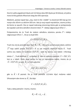 3. SIMETRINI ŠIFARSKI SISTEMI
klasiēnoj kriptografiji koriste se takozvani papir olovka algoritmi. Koristio se
isti kljuē za šifrovanje i dešifrovanje (simetriēni kljuē). Otvoreni tekst i šifrat se
uglavnom predstavljao sa slovima. Krajem Drugog svetskog rata, uvedeni su raēunari
u kriptoanalizu, što je dalje indukovalo i kod kriptografa upotrebu raēunara za
šifrovanje i dešifrovanje.
Moderni algoritmi podrazumevaju fazu kodovanja, otvoreni tekst se pre šifrovanja
prvo predstavi preko binarnih nizova ili bitova. Naēin kodovanja nije tajna, koristi se
ASCII tabela. ASCII tabela je skrađenica od „Ameriēki standardni kod za razmenu
podataka”. Algoritmi za šifrovanje i dešifrovanje sada rade na nizovima bita, a tako
smo dobili digitalno šifrovanje.
Šifrovanje pomođu raēunara je u osnovi sliēno klasiēnim oblicima šifrovanja. I dalje se
koriste kombinacije transpozicije premeštanja i supstitucije zamene. Postoje
brojne prednosti moderne kriptografije u odnosu na klasiēnu kriptografiju od kojih
izdvajamo dve najbitnije. Prva prednost je u tome da je moguđe realizovati daleko
složenije šifre primenom raēunara za razliku od onih koje se realizuju mehaniēkim
putem. Druga, elektronika je neuporedivo brža od mehanike što utiēe na brzinske
performanse algoritama za šifrovanje i dešifrovanje.
U ovom poglavlju razmatraju se dve vrste simetriēne kriptografije, sekvencijalni i
blokovski šifarski sistemi. Sekvencijalne šifre su sliēne One-time pad-u. Zasnivaju se
na generatorima pseudosluēajnih nizova koji se inicijalizuju na bazi tajnog kljuēa
relativno male dužine. Generisani pseudosluēajni niz ima statistiēke karakteristike
koje su sliēne karakteristikama pravih sluēajnih nizova. Jedina je razlika u tome što se
pseudosluēajni nizovi ponavljaju posle odgovarajuđe periode dugog trajanja.
Blokovske šifre se mogu posmatrati kao moderni naslednici klasiēnih kodnih knjiga
gde kljuē odreĜuje kodnu knjigu. Unutrašnji rad algoritama savremenih blokovskih
šifara je kompleksan. Kod blokovskih šifara, otvoreni tekst se deli na blokove fiksne i
zadate dužine (64, 128, 192, 256) u bitovima, zatim se svaki blok nezavisno šifruje.
Interno, blokovske šifre primenjuju i konfuziju i difuziju.
U
61
Kriptologija I - Osnove za analizu i sintezu šifarskih sistema______________________________________________________________________________________
 