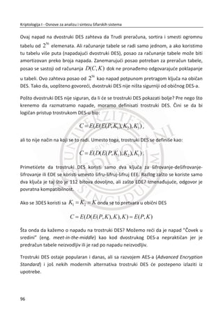Razmotrimo principe rada dva poznata algoritma sekvencijalnih šifara: A5/1 i RC4.
Algoritam A5/1 korišđen je u mobilnoj telefoniji i predstavlja klasu sekvencijalnih
šifara zasnovanih na hardveru i takozvanim neuniformno taktovanim linearnim
pomeraēkim registrima. RC4 se koristi na mnogim mestima, ukljuēujuđi SSL i WEP
protokole. RC4 je jedinstven meĜu sekvencijalnim šiframa pošto je dizajniran tako da
se efikasno implementira u softveru.
Kod blokovskih šifara razmotriđemo DES jer je relativno jednostavan (po standardu
blokovskih šifri) i najstariji od svih, blokovska šifra sa kojom se sve ostale porede.
TakoĜe, razmotriđe se nekoliko drugih popularnih blokovskih šifara. Na kraju đemo
diskutovati o primeni blokovskih šifara za ostvarivanje poverljivosti i integriteta
podataka. Slika 3.1, data je osnovna podela moderne kriptografije, sa šiframa koje
predstavljaju istaknute predstavnike odreĜenog tipa šifre.
Slika 3.1 Podela modernih šifara
Moderna
kriptografija
Asimetriēna
kriptografija
Kriptografija sa
javnim kljuēem
Digitalni potpis
Simetriēna
kriptografija
Sekvencijalne
šifre
A5/1
RC4
Blokovske šifre
DES
TDES
AES
TEA
62
Kriptologija I - Osnove za analizu i sintezu šifarskih sistema______________________________________________________________________________________
 