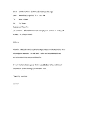 From: Jennifer Kuhlman [Jkuhlman@solidaritycenter.org] 
Sent: Wednesday, August 03, 2011 11:03 PM 
To: Anne Knipper 
Cc: Earl Brown 
Subject:Lee Cheuk Yan 
Attachments: AFLCIO letter re szeto wah.pdf; LCY's position on ACFTU.pdf; 
LCY AFL-CIO background.doc 
Hi Anne, 
We have put together this very brief background document of points for RLT's 
meeting with Lee Cheuk Yan next week. I have also attached two other 
documents that may or may not be useful. 
If you'd like to make changes or think it would be best to have additional 
information for the meetings, please let me know. 
Thanks for your help. 
Jennifer 