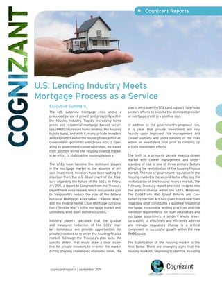 •     Cognizant Reports




U.S. Lending Industry Meets
Mortgage Process as a Service
   Executive Summary                                    plan to wind down the GSEs and support the private
   The U.S. subprime mortgage crisis ended a            sector’s efforts to become the dominant provider
   prolonged period of growth and prosperity within     of mortgage credit is a positive sign.
   the housing industry. Rapidly increasing home
   prices and residential mortgage backed securi-       In addition to the government’s proposed role,
   ties (RMBS) increased home lending. The housing      it is clear that private investment will rely
   bubble burst, and with it, many private investors    heavily upon improved risk management and
   and originators exited the housing finance market.   clearer visibility and understanding of the risks
   Government-sponsored enterprises (GSEs), oper-       within an investment pool prior to ramping up
   ating as government conservatorships, increased      private investment efforts.
   their position within the housing finance market
   in an effort to stabilize the housing industry.      The shift to a primarily private investor-driven
                                                        market with clearer management and under-
   The GSEs have become the dominant players            standing of risk is one of three primary factors
   in the mortgage market in the absence of pri-        affecting the revitalization of the housing finance
   vate investment. Investors have been waiting for     market. The role of government regulation in the
   direction from the U.S. Department of the Trea-      housing market is the second factor affecting the
   sury regarding the future of the GSEs. In Febru-     revitalization of the housing finance market. The
   ary 2011, a report to Congress from the Treasury     February Treasury report provided insights into
   Department was released, which discussed a plan      the gradual change within the GSEs. Moreover,
   to “responsibly reduce the role of the Federal       The Dodd-Frank Wall Street Reform and Con-
   National Mortgage Association (“Fannie Mae”)         sumer Protection Act has given broad directives
   and the Federal Home Loan Mortgage Corpora-          regarding what constitutes a qualified residential
   tion (“Freddie Mac”) in the mortgage market and,     mortgage, reasonable lending practices and risk
   ultimately, wind down both institutions.”1           retention requirements for loan originators and
                                                        mortgage securitizers. A lender’s and/or inves-
   Industry players speculate that the gradual          tor’s ability to effectively and efficiently address
   and measured reduction of the GSEs’ mar-             and manage regulatory change is a critical
   ket dominance will provide opportunities for         component to successful growth within the new
   private investors to re-enter the housing finance    RMBS space.
   market. Although the Treasury’s plan lacks the
   specific details that would draw a clear incen-      The stabilization of the housing market is the
   tive for private investors to re-enter the market    final factor. There are emerging signs that the
   during ongoing challenging economic times, the       housing market is beginning to stabilize, including




   cognizant reports | september 2011
 