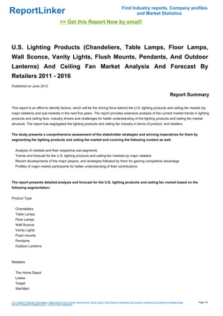 Find Industry reports, Company profiles
ReportLinker                                                                                                    and Market Statistics
                                              >> Get this Report Now by email!



U.S. Lighting Products (Chandeliers, Table Lamps, Floor Lamps,
Wall Sconce, Vanity Lights, Flush Mounts, Pendants, And Outdoor
Lanterns) And Ceiling Fan Market Analysis And Forecast By
Retailers 2011 - 2016
Published on June 2012

                                                                                                                                                        Report Summary

This report is an effort to identify factors, which will be the driving force behind the U.S. lighting products and ceiling fan market (by
major retailers) and sub-markets in the next five years. The report provides extensive analysis of the current market trends in lighting
products and ceiling fans, industry drivers and challenges for better understanding of the lighting products and ceiling fan market
structure. The report has segregated the lighting products and ceiling fan industry in terms of product, and retailers.


The study presents a comprehensive assessment of the stakeholder strategies and winning imperatives for them by
segmenting the lighting products and ceiling fan market and covering the following content as well:


   Analysis of markets and their respective sub-segments
   Trends and forecast for the U.S. lighting products and ceiling fan markets by major retailers
   Recent developments of the major players, and strategies followed by them for gaining competitive advantage
   Profiles of major market participants for better understanding of their contributions



The report presents detailed analysis and forecast for the U.S. lighting products and ceiling fan market based on the
following segmentation:


Product Type


   Chandeliers
   Table Lamps
   Floor Lamps
   Wall Sconce
   Vanity Lights
   Flush mounts
   Pendants
   Outdoor Lanterns



Retailers


   The Home Depot
   Lowes
   Target
   Wal-Mart


U.S. Lighting Products (Chandeliers, Table Lamps, Floor Lamps, Wall Sconce, Vanity Lights, Flush Mounts, Pendants, And Outdoor Lanterns) And Ceiling Fan Market Analy   Page 1/9
sis And Forecast By Retailers 2011 - 2016 (From Slideshare)
 