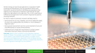 Genetic testing can have broad applications in population health
screening and identification of at-risk populations where early
intervention would be beneficial. Identifying sub-populations that
might be more responsive to treatment could help get the right
drug to the right patient at the right time. This, in turn, could reduce
inefficiencies and generate more consistent responses for patients
receiving treatment.
For NGS to realize its potential, innovators will likely need to:
• Demonstrate the accuracy, reliability, and clinical validity (the ability
of a test to accurately predict the condition or risk of disease) of
diagnostic tools;12
• Demonstrate improvement over the current standard of care and
cost-effectiveness to receive reimbursement;
• Understand and comply with requirements to protect patient
information that, by its nature, cannot be de-identified.
Use case: Specific tumor receptors can be indicative of genetic
causes of disease. For example, a positive BRCA1/2 test in a breast
cancer patient could indicate that the patient is at higher risk of
recurrence and malignancies. Awareness of the increased risk may
alter the patient’s treatment plan. Further, it could prompt physicians
to conduct genetic screening for at-risk relatives.13
EXECUTIVE SUMMARY INTRODUCTION TOP 10 INNOVATIONS EMBRACING INNOVATION: NEXT STEPS AUTHORS
REFERENCES
TOP 10 INNOVATIONS
Top 10 health care innovations: Achieving more for less 11
 