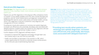 Point-of-care (POC) diagnostics
More for less: POC diagnostics allow for convenient and timely testing at
the point of care, resulting in faster, more cohesive, and less-expensive
patient care.
Patients can use POC diagnostics in the physician office, ambulance, home,
or hospital. Current widely available home POC tests include blood glucose,
pregnancy, and HIV. Some medical device and diagnostic companies are
developing POC tests for cancer, tuberculosis, and stroke markers, among
others. POC diagnostics could aid in prevention, early diagnosis, and
management of chronic conditions.
Providing test results when patients are receiving care speeds diagnoses,
increases care efficiencies and, potentially, decreases costs associated with
delayed treatment. Analysts expect the market for POC diagnostics will total
nearly $3 billion in 2021, up from $2.13 billion in 2015.25
Further adoption of POC diagnostics will likely require:
• Innovators to improve POC diagnostic technology, through lower cost,
less invasive, easy to use, and more accurate tests;
• Health care providers to participate in the transition to VBC, which
creates opportunities for clinicians to indirectly receive reimbursement
for the time and costs of administering these tests.
Use case: Kardia is a device that enables consumers to track and
analyze their heart health. Frequently, by the time a patient with heart
arrhythmia arrives at the ER or physician office, their heartbeat returns
to normal, making it difficult to diagnose the problem. Kardia takes
a medical-grade electrocardiogram in 30 seconds and shares it with
physicians, capturing irregular heartbeats when they occur. The mobile
device connects to smartphones and tablets and is also available in a
band for the Apple Watch®
wrist band.26
Users have commented that it
“brings peace of mind.”27
“Providing test results when patients are
receiving care speeds diagnoses, increases
care efficiencies and, potentially, decreases
costs associated with delayed treatment.”
EXECUTIVE SUMMARY INTRODUCTION TOP 10 INNOVATIONS EMBRACING INNOVATION: NEXT STEPS AUTHORS
REFERENCES
TOP 10 INNOVATIONS
Top 10 health care innovations: Achieving more for less 15
 